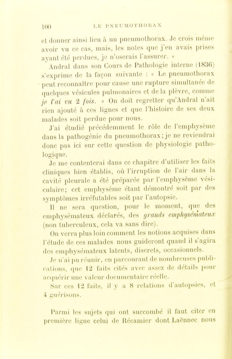 T.E P\EU WOTHO HA X et donner ainsi lieu à un pneumothorax. Je crois même avoir vu ce cas, mais, les notes que j'en avais prises ayant clé perdues, je n'oserais l'assurer. » Amiral dans son Cours de Pathologie interne (1836) s'exprime de la façon suivante : « Le pneumothorax peut reconnaître pour cause une rupture simultanée de quelques vésicules pulmonaires et delà plèvre, comme je l'ai vu 2 fois. » On doit regretter qu'Andral n'ait rien ajouté à ces lignes et que l'histoire de ses deux malades soit perdue pour nous. J'ai étudié précédemment le rôle de l'emphysème dans la pathogénie du pneumothorax; je ne reviendrai donc pas ici sur cette question de physiologie patho- logique. Je me contenterai dans ce chapitre d'utiliser les faits cliniques hien étahlis, o\\ l'irruption de l'air dans la cavité pleurale a été préparée par l'emphysème vési- culaire; cet emphysème étant démontré soit par des symptômes irréfutahlcs soit par l'autopsie. Il ne sera question, pour le moment, que des emphysémateux déclarés, des grands emphysémateux (non tuherculeux, cela va sans dire). On verra plus loin comment les notions acquises dans l'étude de ces malades nous guideront quand il s'agira d(;s emphysémateux latents, discrets, occasionnels. .le n'ai pu n'unir, en pari'diii'anl de nondireuses puhli- cilions, (|iie \'2 laits citi's avec assez dt; délails pour ac(|U(''rir in)e valenr diicnnientairc n'clie. Sur ces 12 faits, il y a H relations d'autopsies, cl 4 ginM'isons. Parmi les sujets qui ont succombé il faut citer en première ligne celui de llécamicr dont Lacnnec nous