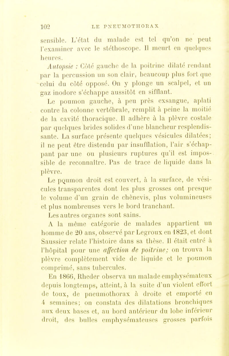 sensible. L'étal du malade est tel qu'on ne peut rcxaininer avec le stéthoscope. Il meurt en rpielipies heures. Autopsie : (iùié gauche de la poitrin(; dilaté l'endant par la percussion un son clair, beaucoup plus fort que celui du coté opposé. On y plonge un scalpel, et un gaz inodore s'échappe aussitôt en sifflant. Le poumon gauche, à peu près exsangue, aplati contre la colonne vertébrale, remplit à peine la moitié de la cavité thoracique. Il adhère à la plèvre costale par quelques brides solides d'une blancheur resplendis- sante. La surface présente quelques vésicules dilatées; il ne peut être distendu par insufflation, l'air s'échap- pant par une ou plusieurs ruptures qu'il est impos- sible de reconnaître. Pas de trace de liquide dans la plèvre. Le pQumon droit est couvert, h la surface, de vési- cules transparentes dont les plus grosses ont presque le volume d'un grain de chènevis, plus volumineuses et plus nombreuses vers le bord tranchant. Les autres organes sont sains. A la même catégorie de malades appartient un homme de 20 ans, observé par Legroux en 1823, et dont Saussier relate l'histoire dans sa tiièse. Il était entré à l'hôpital pour une affection de poitrine; on trouva la plèvre complètement vide de liquide et le poumon conq)i'im(', sans tubercules. En 1800, Ilhcder observa un malade emphysémateux, depuis longtenq)S, atteint, à la suite d'un violent efibrt de toux, de pneumothorax à dr(jite et emporté en 4. semaines; on constata des dilatations bronchiques aux deux bases et, au Ijord antérieur du lobe inférieur droit, des bulles emphysémateuses grosses iiarfois