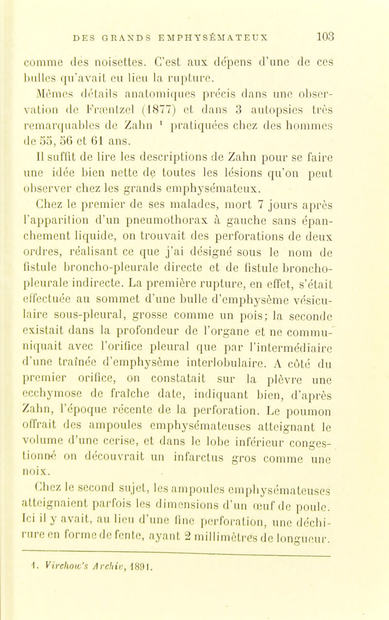 comme des noisettes. C'est aux dépens d'une de ces luiUcs qu'avait eu lieu la rupture. Mêmes détails anatomiques précis dans une obser- vation tle Frœnlzel (1877) et dans 3 autopsies très i-emarquables de Zahn ' pratiquées chez des hommes de 53, 3G et 61 ans. II suffit de lire les descriptions de Zahn pour se faire une idée bien nette de toutes les lésions qu'on peut observer chez les grands emphysémateux. Chez le premier de ses malades, mort 7 jours après l'apparition d'un pneumothorax cà gauche sans épan- chenient liquide, on trouvait des perforations de deux ordres, réalisant ce que j'ai désigné sous le nom de fistule broncho-pleurale directe et de fistule broncho- pleurale indirecte. La première rupture, en effet, s'était effectuée au sommet d'une bulle d'emphysème vésicu- laire sous-pleural, grosse comme un pois; la seconde existait dans la profondeur de l'organe et ne commu- niquait avec l'orifice pleural que par l'intermédiaire d'une traînée d'emphysème inteiiobulairc. A coté du premier orifice, on constatait sur la plèvre une ecchymose de fraîche date, indiquant bien, d'après Zahn, l'époque récente de la perforation. Le poumon offrait des ampoules emphysémateuses atteignant le volume d'une cerise, et dans le lobe inférieur conges- tionm; on découvrait un infarctus gros comme une noi.x. Chez le second sujet, les ampoules emphysémateuses atteignaient parfois les dimensions d'un (euf de poule. Ici il y avait, au lieu d'une fine perforation, une déchi- rure en formedc fente, ayant 2 millimètres de longueur. •I. Vivcliow's Afcliii:, d89l.