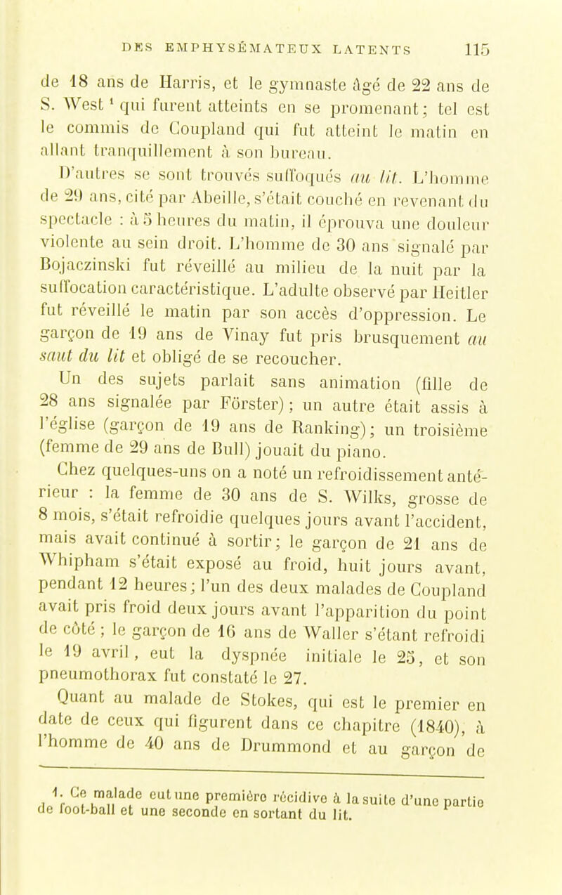 de 18 ans de Harris, et le gymnaste âgé de 22 ans de S. West ' qui furent atteints en se promenant; tel est le commis de Goupland qui fut atteint le matin en allant tranquillement à, son bureau. D'autres se sont trouvés suffoqués au lit. L'homme de 29 ans, cité par Abeille, s'était couché en revenant du spectacle : à S heures du matin, il éprouva mie douleur violente au sein droit. L'homme de 30 ans signalé par Bqjaczinski fut réveillé au milieu de la nuit par la sulfocation caractéristique. L'adulte observé par Heitler fut réveillé le matin par son accès d'oppression. Le garçon de 19 ans de Vinay fut pris brusquement au saut du lit et obligé de se recoucher. Un des sujets parlait sans animation (fille de 28 ans signalée par Fôrster) ; un autre était assis à l'église (garçon de 19 ans de Ranking); un troisième (femme de 29 ans de Bull) jouait du piano. Chez quelques-uns on a noté un refroidissement anté- rieur : la femme de 30 ans de S. Wilks, grosse de 8 mois, s'était refroidie quelques jours avant l'accident, mais avait continué à sortir; le garçon de 21 ans de Whipham s'était exposé au froid, huit jours avant, pendant 12 heures; l'un des deux malades de Couplancî avait pris froid deux jours avant l'apparition du point de côté ; le garçon de 16 ans de Waller s'étant refroidi le 10 avril, eut la dyspnée initiale le 23, et son pneumothorax fut constaté le 27. Quant au malade de Stokes, qui est le premier en date de ceux qui figurent dans ce chapitre (1840), à l'homme de 40 ans de Drummond et au garçon de 1 ^- ^luu'^^^ P™''6fo récidive à la suite d'une partie cie loot-ball et une seconde en sortant du lit.