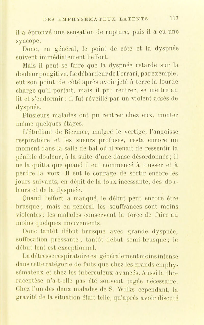 il a éprouvé une sensation de rupture, puis il a eu une syncope. Donc, en général, le point de côté et la dyspnée suivent immédiatement l'effort. Mais il peut se faire que la dyspnée retarde sur la doiileurpongitive. Le débardeur deFerrari, par exemple, eut son point de côté après avoir jeté à terre la lourde charge qu'il portait, mais il put rentrer, se mettre au lit et s'endormir : il fut réveillé par un violent accès de dyspnée. Plusieurs malades ont pu rentrer chez eux, monter même quelques étages. L'étudiant de Biermer, malgré le vertige, l'angoisse respiratoire et les sueurs profuses, resta encore un moment dans la salle de bal où il venait de ressentir la pénible douleur, à la suite d'une danse désordonnée; il ne la quitta que quand il eut commencé à tousser et à perdre la voix. Il eut le courage de sortir encore lés jours suivants, en dépit de la toux incessante, des dou- leurs et de la dyspnée. Quand l'effort a manqué, le début peut encore être brusque ; mais en général les souffrances sont moins violentes; les malades conservent la force de faire au moins quelques mouvements. Donc tantôt début brus(|uc avec grande dyspnée, suilocation pressante; tantôt (l('l»iit si'ini-l)i'usqun ; le début lent est exc(;])tiuuiiel. IjO détresse respiratoire est généralement moins intense da ns cette catégorie de laits (|u(! chez les grands cmpliy- sémateux et chez les tuberculeux avancés. Aussi la tho- racentôse n'a-t-elle pas été souvent jugée nécessaire. Chez l'un fies deux malades de S. Wilks cependant, la gravité de la situation était telle, qu'après avoir discuté