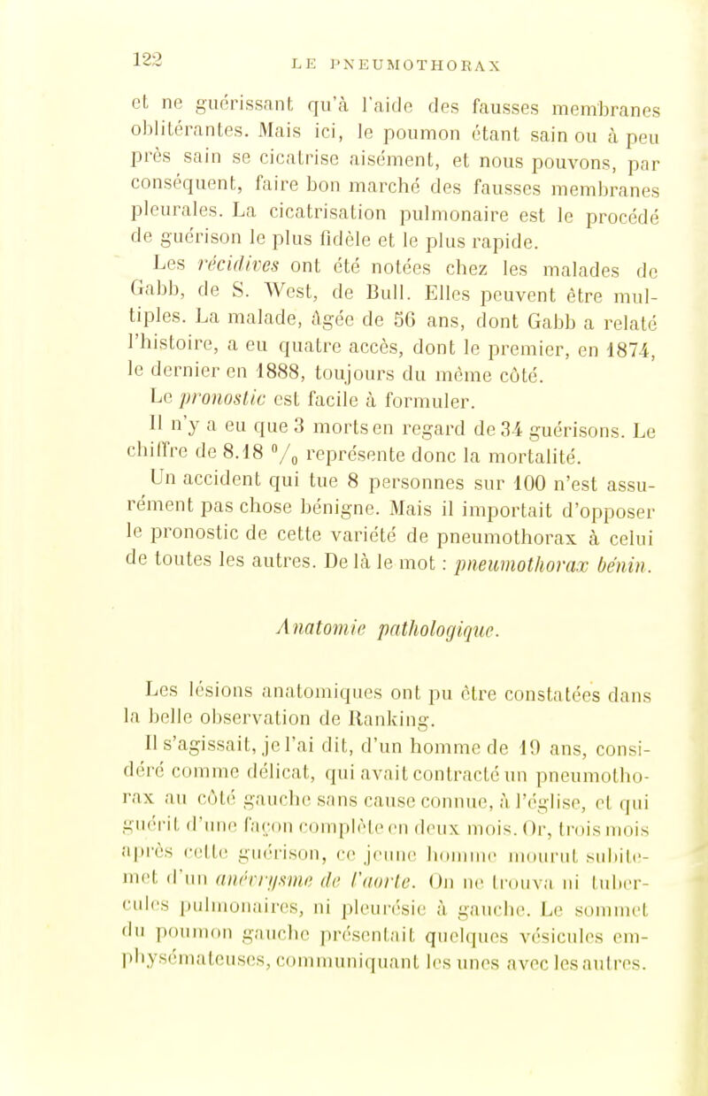 et ne guérissant qu'à l'aide des fausses membranes oblitérantes. Mais ici, le poumon étant sain ou à peu près sain se cicatrise aisément, et nous pouvons, par conséquent, faire bon marché des fausses membranes pleurales. La cicatrisation pulmonaire est le procédé de gucrison le plus fidèle et le plus rapide. Les récidives ont été notées chez les malades de Gabb, de S. West, de Bull. Elles peuvent être mul- tiples. La malade, âgée de 5G ans, dont Gabb a relaté l'histoire, a eu quatre accès, dont le premier, en 1874, le dernier en 1888, toujours du môme côté. Le pronoslic est facile à formuler. Il n'y a eu que 3 morts en regard de 34 guérisons. Le chilfre de 8.18 représente donc la mortalité. Un accident qui tue 8 personnes sur 100 n'est assu- rément pas chose bénigne. Mais il importait d'opposer le pronostic de cette variété de pneumothorax à celui de toutes les autres. De \h le mot : pneumothorax bénin. Anatoniie pathologique. Les lésions anatomiques ont pu être constatées dans la belle observation de Ilankinar. Il s'agissait, je l'ai dit, d'un homme de 19 ans, consi- déré comme délicat, qui avait contracté un pneumotho- rax au côté gauche sans cause connue, à l'église, et qui guérit d'iuie façon complète en deux mois. Or, (l'oismois après (•ett(ï gin-rison, ce jeune lidninic iMoiiriit subile- met d'un anrrri/.wie de l'aorte. On ne trouva ni tuber- cules pulmonaires, ni pleurésie à gauche. Le soiumct du pouiiKin gauche présentait quelques vésicules em- physémateuses, communiquant l(\s unes aveclesautres.