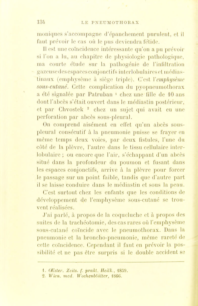 iiioni(|uo,s s'accninpagne d'épanclicinenl piinileni, H il faut pi('vuir le cas où le pus (If'vieiidra Tl est une coïncidence intéressante qu'on a pu pvâvo'w si l'un a lu, au chapitre de pliysi(jlogic palholoiii(jue. ma courte étude sur la pathogénie de l'inliitralion gazeii se fies espaces conjonci ifs inlerlohnlaireset nn'dias- tiiiaux (emphysème à sièg(! triple), (l'est Vemphysème sous-cutané. Cette coiuplication du pyopneumothorax a été signalée par Patruhan ' chez une fille de 10 ans dont l'abcès s'était ouvert dans le médiastin postérieur, et par Chvostek ^ chez un sujet cpii avait eu une perforation par abcès sous-pleural. On comprend aisément en effet cpi'an abcès sous- pleural consécutif à la pneumonie puisse se frayer en môme temps deux voies, par deux fistules, l'une du coté de la plèvre, l'autre dans le tissu cellulaire inter- lobulaire ; ou encore que l'air, s'échajjpant d'un abcès situé dans la profondeur du poumon et fusant dans les espaces conjonctifs, arrive à la plèvre pour forcer le passage sur un point faible, tandis que d'autre part il se laisse conduire dans le médiastin et sous la peau. C'est surtout chez les enfants cjue les conditions de développement de l'emphysème sous-cutané se trou- vent réalisées. J'ai parlé, à propos de la coqueluche et à propos des suites de la trachéotomie, des cas rares où l'enqihysèmc sous-cutané coïncide avec le pneumotborax. Dans la pneumonie et la broncho-pneumonie, même rareté de cette coïncid(>nce. Cependant il faut en prévoir la pos- sil)ilit('' et ne i)as être surpris si le double accident se 1. OEsler. Zcils. f. prakl. Heilk., ISiiO. 2. Wivn. mcd. Wucheiibldtler, ■186(i.