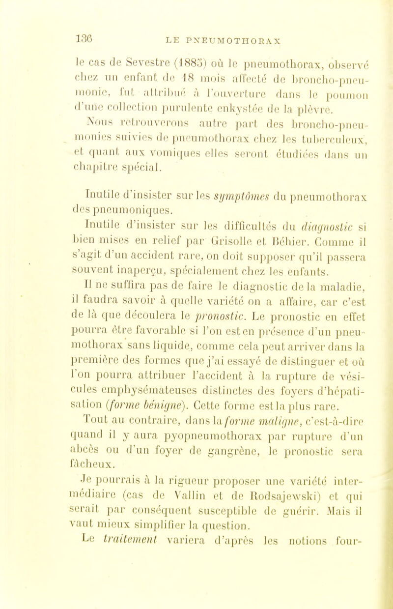 le cas de Sevestre (1885) où le pneumothorax, oliservé chez lin enfant de 18 mois alTecLé de ])ronc]i()-|)n(Mi- monie. Ciit al ;'i roiiAcrliire dans le |)(Minii)ii d'une colIccLidii |iurulent(> enkystée de la ]i]èvre. Nnns reiroiiveroiis autce part des brunclnj-pnen- monii^s suivies de pneumothorax chez les tidicindiMix, et quant aux vomi(pies eUes seront étiidi('es dans un chapitre spécial. Inutile d'insister sur les sijmptômcs du pneumothorax des pneumoniques. Inutile dïnsistcr sur les difficultés du (liaynoslic si bien mises en relief par Grisolle et Béhier. Comme il s'agit d'un accident rare, on doit supposer qu'il passera souvent inaperçu, spécialement chez les enfants. Il ne suffira pas de faire le diagnostic delà maladie, il faudra savoir à quelle variété on a affaire, car c'est de là que découlera le pronostic. Le pronostic en effet pourra être favorable si l'on est en présence d'un pneu- mothorax sans liquide, comme cela peut arriver dans la première des formes que j'ai essayé de distinguer et où l'on pourra attribuer l'accident à la rupture de vési- cules emphysémateuses distinctes des foyers d'hépati- sation (forme bénigne). Cette forme est la plus rare. Tout au contraire, dansla/'on»e maligne, c'est-à-dire quand il y aura pyopneiimothorax par rupture d'un abcès ou d'un foyer de gangrène, le pronostic sera fâcheux. Je pourrais à la rigueur proposer une variété inter- médiaire; (cas de Vallin et de Rodsajewski) et qui serait ])ar conséquent susceptible de guérir. Mais il vaut mieux simplifier la question. Le Irailemenl variera d'après les notions foui-