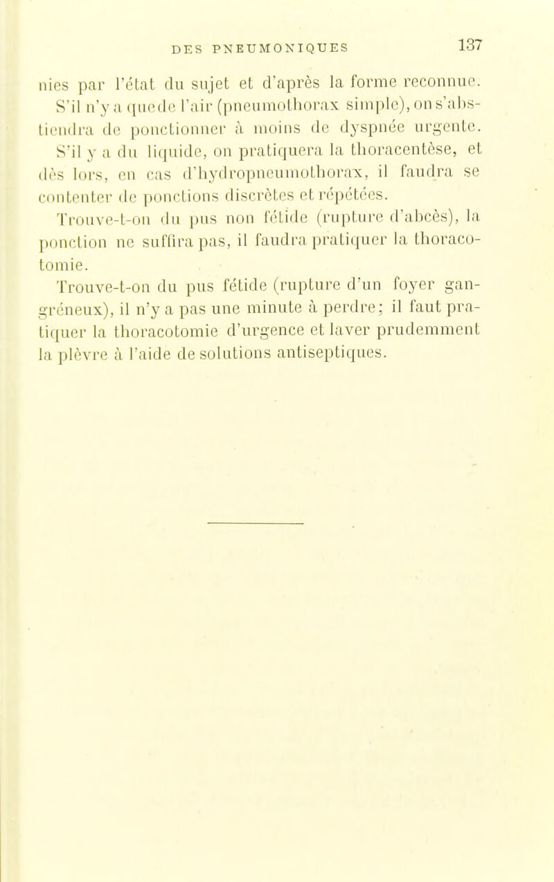 nies par l'état du sujet et d'après la forme reconnue. S' il n'y a que de l'air (pneumothorax simple), on s'abs- tiendra de ponctionner à moins de dyspnée urgente. S'il y a du liquide, on pratiquera la tlioracentèse, et dès lors, en cas d'hydropneumothorax, il faudra se contenter de ponctions discrètes et répétées. Trouve-t-on du pus non fétide (rupture d'abcès), la ponction ne sufQrapas, il faudra pratiquer la thoraco- tomie. Trouve-t-on du pus fétide (rupture d'un foyer gan- gréneux), il n'y a pas une minute à perdre ; il faut pra- tiquer la thoracotomie d'urgence et laver prudemment la plèvre à l'aide de solutions antiseptiques.