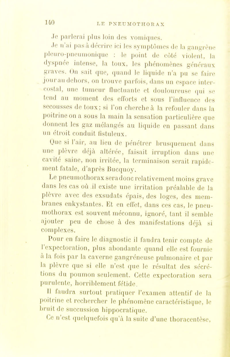 Je parlerai plus loin des voiniqiies. •le ii'jii pas à décrire ici les syinpLùmes de l;i .i^-aiigrèiie pleuro-pneuinonique : le point de cùLé violent, la dyspnée intense, la toux, les phénomènes gén(M-anx graves. On sait (jue, quand le liquide n'a pu se faire jour au dehors, on trouve parfois, dans un espace intei- <'<»slal, une tumeur lluctuanle et douloureuse qui se tend au moment des efforts et sous l'influence des secousses de toux; si l'on cherche à la refouler dans la poitrine on a sous la main la sensation particulière que donnent les gaz mélangés au liquide en passant dans un étroit conduit ilstuleux. Que si l'air, au lieu de pénétrer hrusquement dans une plèvre déjà altérée, faisait irruption dans une cavité saine, non irritée, la terminaison serait rapide- ment fatale, d'après Bucquoy. Le pneumothoraxseradonc relativement moins grave dans les cas où il existe une irritation préalahie de la plèvre avec des exsudats épais, des loges, des mem- branes enkystantes. Et en eifet, dans ces cas, le pneu- mothorax est souvent méconnu, ignoré, tant il semble ajouter peu de chose à des manifestations déjrà si complexes. Pour en faire le diagnostic il faudra tenir compte de l'expectoration, plus abondante quand elle est fournie à la fois par la caverne gangréneuse pulmonaire et par la plèvre que si elle n'est que le résultat des sécré- tions du poumon seulement. Cette expectoration sera purulente, horrihlenuMit fétide. Il faudra surtout pratiquer l'examen attentif de la poitrine et rechercher le ])hén(unène caractéi'isticpie, le bruit de succussion hippocratique. Ce n'est quelquefois qu'à la suite d'une thoracentèse,