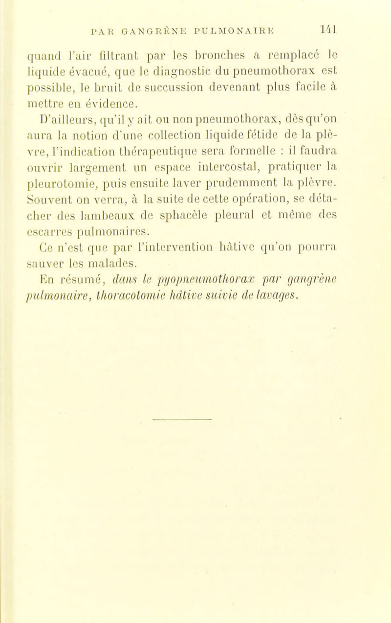 quand l'air lilti-ant par les bronches a remplacé le liquide évacué, que le diagnostic du pneumothorax est possible, le bruit de succussion devenant plus facile à mettre en évidence. D'ailleurs, qu'il y ait ou non pneumothorax, dès qu'on aura la notion d'une collection liquide fétide de la plè- vre, l'indication thérapeutique sera formelle : il faudra ouvrir largement un espace intercostal, pratiquer la pleurotomie, puis ensuite laver prudemment la plèvre. Souvent on verra, à la suite de cette opération, se déta- cher des lambeaux de sphacèle pleural et môme des escarres pulmonaires. Ce n'est que par l'intervention hâtive qu'on pourra sauver les malades. En résumé, dans le pijopneaviotliora.r par gangrène pulmonaire, Ihoracotomie hâtive suivie de lavages.