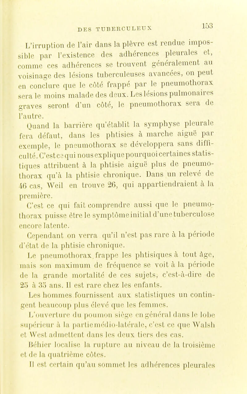 L'irruption de l'air dans la plèvre est rendue impos- sible par l'existence des adhérences pleurales et, comme ces adhérences se trouvent généralement au voisinage des lésions tuberculeuses avancées, on peut en conclure que le côté frappé par le pneumothorax sera le moins malade des deux. Les lésions pulmonaires sraves seront d'un côté, le pneumothorax sera de l'autre. (Juand la barrière qu'établit la symphyse pleurale fera défaut, dans les phtisies à marche aiguë par exemple, le pneumothorax se développera sans diffi- cul té. C'est ce qui nous explique pourquoi certaines statis- tiques attribuent à la phtisie aiguë plus de pneumo- thorax qu'à la phtisie chronique. Dans un relevé de 46 cas, Weil en trouve 26, qui appartiendraient à la première. C'est ce qui fait comprendre aussi que le pneumo- thorax puisse être le symptôme initial d'une tuberculose encore latente. Cependant on verra qu'il n'est pas rare à la période d'état de la phtisie chronique. Le pneumothorax, frappe les phtisiques cà tout âge, mais son maximum do fréquence se voit h la période de la grande mortalité de ces sujets, c'est-à-dire de 25 à 35 ans. Il est rare chez les enfants. Les hommes fournissent aux statistiques un contin- gent beaucoup plus élevé que les femmes. [j'i)iiverlur(^ du pouuiou siège, (ingéniiral dans le lobe supérieur à la partieiii(';di()-liit(''ra.ie, (;'est ce que Walsh et West admettent dans b^s deux tiers (l(!s cas. IJéhier localise la rupture au niveau de la troisième et de la quatrième côtes. Il est certain qu'au sommet les adb('rences pleurales