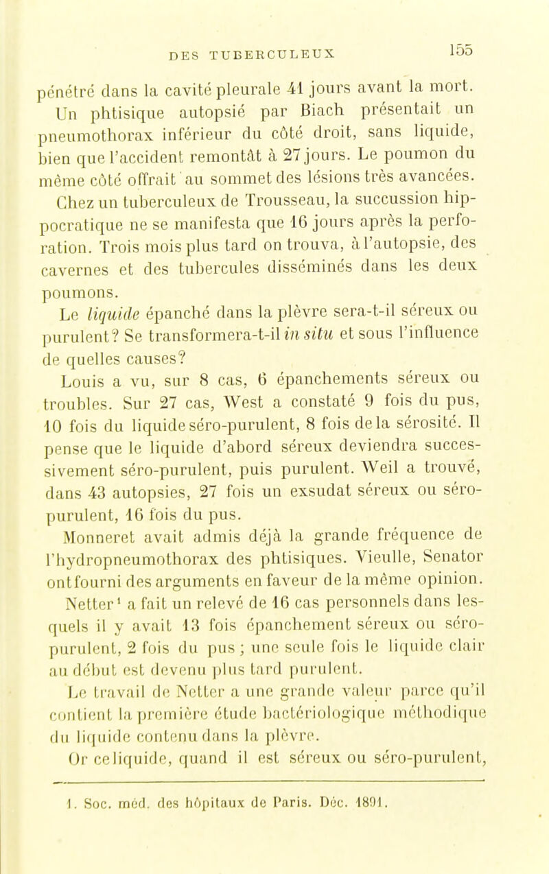 pénétré dans la cavité pleurale -41 jours avant la mort. Un phtisique autopsié par Biach présentait un pneumothorax inférieur du côté droit, sans liquide, bien que l'accident remontât à 27 jours. Le poumon du même côté offrait au sommet des lésions très avancées. Chez un tuberculeux de Trousseau, la succussion hip- pocratique ne se manifesta que 16 jours après la perfo- i^ation. Trois mois plus tard on trouva, à l'autopsie, des cavernes et des tubercules disséminés dans les deux poumons. Le liquide épanché dans la plèvre sera-t-il séreux ou purulent? Se transformera-t-ilm siYi« et sous l'influence de quelles causes? Louis a vu, sur 8 cas, 6 épanchements séreux ou troubles. Sur 27 cas, West a constaté 9 fois du pus, 10 fois du liquideséro-purulent, 8 fois delà sérosité. Il pense que le liquide d'abord séreux deviendra succes- sivement séro-purulent, puis purulent. Weil a trouvé, dans 43 autopsies, 27 fois un exsudât séreux ou séro- purulent, 16 fois du pus. Monneret avait admis déjà la grande fréquence de l'hydropneumothorax des phtisiques. Vieulle, Senator ontfourni des arguments en faveur de la même opinion. Netter' a fait un relevé de 16 cas personnels dans les- quels il y avait 13 fois épanchement séreux ou séro- purulent, 2 fois du pus; une seule fois le liquide clair an début est devenu |)lns tard purulent. J^o travail de Netter a une grande valeur parce qu'il CDuliiMit la première étude bactériologique méthodique du lifjiiidc contenu dans la plèvre. Or ce liquide, quand il est séreux ou séro-purulent, i. Soc. méd. des hôpitaux de Paris. Dec. -1801.