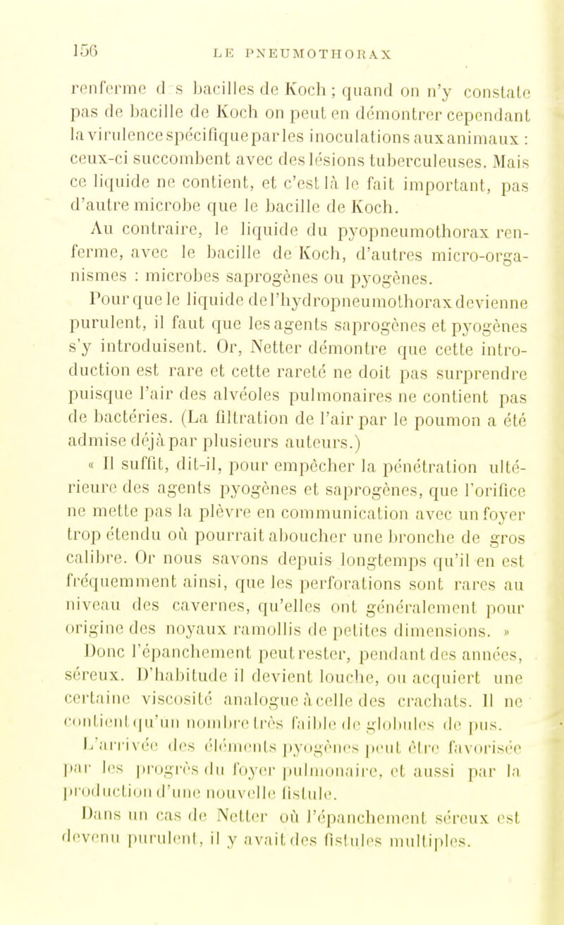 L E PNEU M 0 T H O R A X renferme d s bacilles de Koch ; quand on n'y constale pas de bacille de Koch on peut en démontrer cependant la virulence spe'cifiqueparles inoculations auxanimaux : ceux-ci succombent avec des lésions tuberculeuses. Mais ce liquide ne contient, et c'est là le fait important, pas d'autre microbe que le bacille de Koch. Au contraire, le liquide du pyopneumothorax ren- ferme, avec le bacille de Koch, d'autres micro-orga- nismes ; microbes saprogènes ou pyogènes. Pour que le liquide de l'hydropneumothorax devienne purulent, il faut que les agents saprogènes et pyogènes s'y introduisent. Or, Netter démontre que cette intro- duction est rare et cette rareté ne doit pas surprendre puisque l'air des alvéoles pulmonaires ne contient pas de bactéries. (La filtration de l'air par le poumon a été admise déjà par plusieurs auteurs.) « Il suffit, dit-il, pour empêcher la pénétration ulté- rieure des agents pyogènes et saprogènes, que rorifice ne mette pas la plèvre en communication avec un foyer trop étendu où pourrait aboucher une lironcbe de gros calibre. Or nous savons depuis longtemps qu'il en est fréquemment ainsi, que les perforations sont rares au niveau des cavernes, qu'elles ont généralement pour origine des noyaux ramollis de petites dimensions. » Donc l'épanchement peut rester, pendant des années, séreux. D'hal)itude il devient louche, ou acquiert une certaine viscosité analogue àcelle des crachats. 11 ne (•(iiiticiil (jiriin udiiibrc (l'ès faible ilc glolmles di' pus. J/arrivée des éh'jnents pyogènes jieut èti'c favorisée pai- les progrès du foyer pulmonaire, et aussi par la l)r()ductiuii d'une nouvelle listule. Dans un cas de Netter où l'épanchement séreux est devenu pundciil. il y avait des fistules mtdliples.