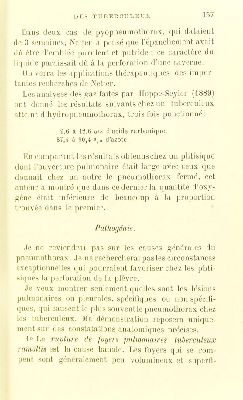 Dans deux cas de pyopneumothorax, qui dataient de 3 semaines, Netter a pensé que l'épanchement avait (Ifi être d'emblée purulent et putride : ce caractère du li([uide paraissait dû à la perforation d'une caverne. On verra les applications thérapeutiques des impor- tantes recherches de JNetter. Les analyses des gaz faites par Hoppe-Seyler (1889) ont donné les résultats suivants chez un tuberculeux atteint d'hydropneumothorax, trois fois ponctionné: 9,6 à 42,6 o/o d'acide carbonique. 87,4 à 90,4 o/o d'azole. En comparant les résultats obtenus chez un phtisique dont l'ouverture pulmonaire était large avec ceux que donnait chez un autre le pneumothorax fermé, cet auteur a montré que dans ce dernier la quantité d'oxy- gène était inférieure de beaucoup à la proportion trouvée dans le premier. Pathogénie. .le ne reviendrai pas sur les causes générales du pneumothorax. Je ne rechercherai pasles circonstances exceptionnelles qui pourraient favoriser chez les phti- siques la perforation de la plèvre. Je veux montrer seulement quelles sont les lésions pulmonaires ou pleurales, spécifiques ou non spécifi- ques, qui causent le plus souventle pneumothorax chez les tubei'culeux. Ma démonstration reposera unique- ment sur des constatations anatomiques précises. \o La rupture de foyers pulmonaires tuberculeux ramollis est la cause banale. Les foyers qui se rom- pent sont généralement peu volumineux et superfi-