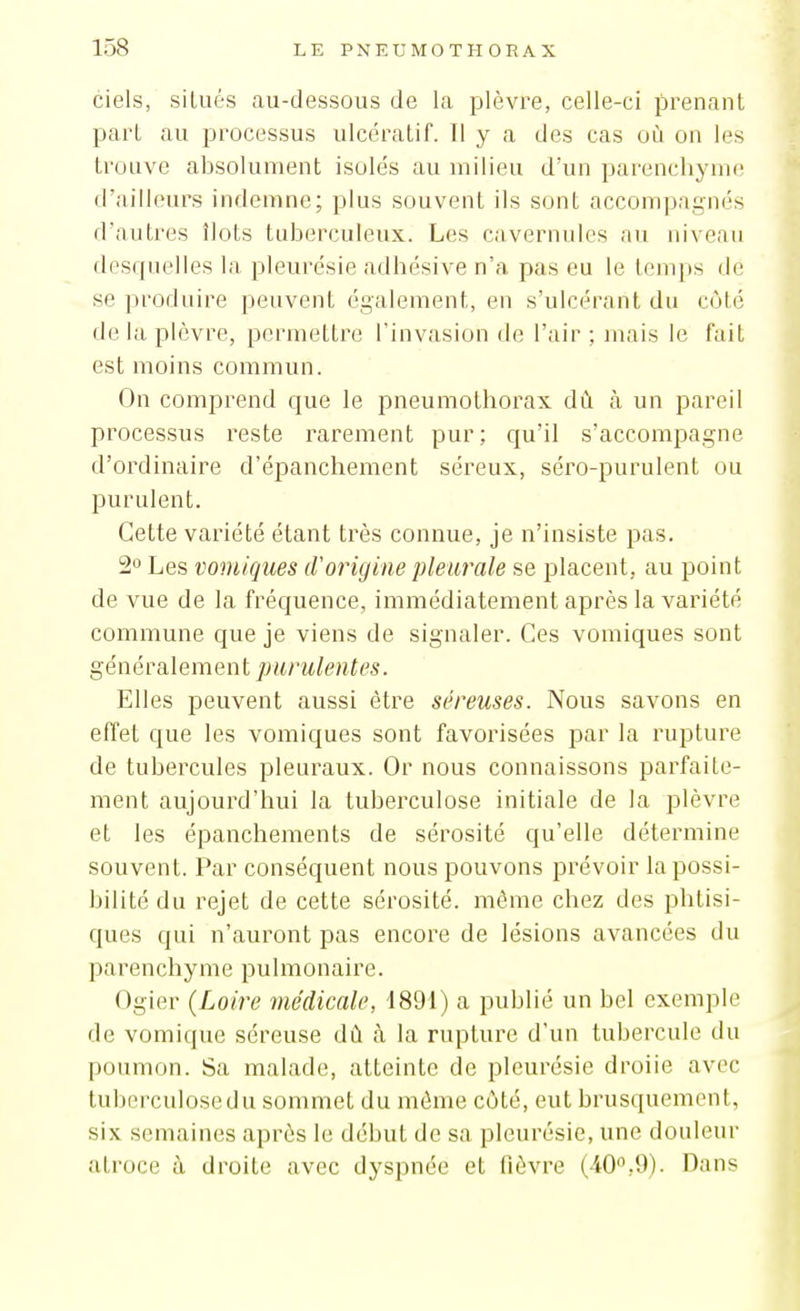 ciels, situés au-dessous de la plèvre, celle-ci prenant part au processus ulcérât!f. Il y a des cas où on les trouve absolument isolés au milieu d'un parenchyme d'ailleurs indemne; plus souvent ils sont accompagnés d'autres îlots tuberculeux. Les cavernules au niveau desquelles la pleurésie adhésive n'a pas eu le temps de se produire peuvent également, en s'ulcérant du côté de la plèvre, permettre l'invasion de l'air ; mais le fait est moins commun. On comprend que le pneumothorax dû à un pareil processus reste rarement pur; qu'il s'accompagne d'ordinaire d'épanchement séreux, séro-purulent ou purulent. Cette variété étant très connue, je n'insiste pas. 2o Les vomiques d'origine pleurale se placent, au point de vue de la fréquence, immédiatement après la variété commune que je viens de signaler. Ces vomiques sont généralement purulentes. Elles peuvent aussi être séreuses. Nous savons en effet que les vomiques sont favorisées par la rupture de tubercules pleuraux. Or nous connaissons parfaite- ment aujourd'hui la tuberculose initiale de la plèvre et les épanchements de sérosité qu'elle détermine souvent. Par conséquent nous pouvons prévoir la possi- bilité du rejet de cette sérosité, même chez des phtisi- ques qui n'auront pas encore de lésions avancées du parenchyme pulmonaire. Ogier (Loire médicale, 1891) a publié un bel exemple de vomique séreuse dû à la rupture d'un tubercule du poumon. Sa malade, atteinte de pleurésie droiie avec tuberculosedu sommet du même côté, eut brusquement, six semaines après le début de sa pleurésie, une douleur atroce à droite avec dyspnée et fièvre (40,9). Dans