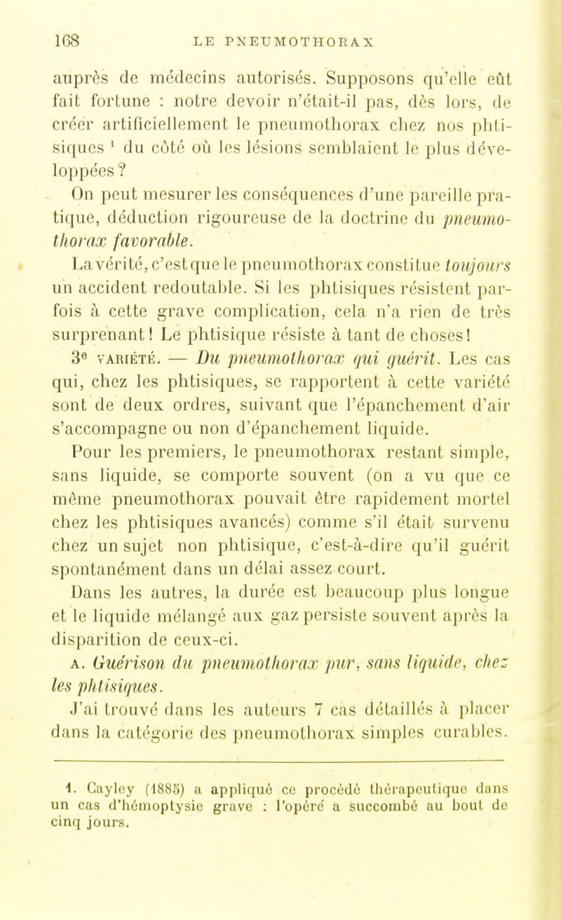 auprès de médecins autorisés. Supposons qu'elle eût fait fortune : notre devoir n'était-il pas, dès lors, de créer artificiellement le pneumothorax chez nos phti- siques ' du côté 011 les lésions scmhlaient le plus déve- loppées ? On peut mesurer les conséquences d'une pareille pra- tique, déduction rigoureuse de la doctrine du pneumo- thorax favorable. La vérité, c'estque le pneumothorax constitue toujours un accident redoutahle. Si les phtisiques résistent par- fois à cette grave comjîlication, cela n'a rien de très surprenant! Le phtisique résiste à tant de choses! 3 VARIÉTÉ. — Du pneumothorax qui guérit. Les cas qui, chez les phtisiques, se rapportent à cette variété sont de deux ordres, suivant que l'épanchement d'air s'accompagne ou non d'épanchement liquide. Pour les premiers, le pneumothorax restant simple, sans liquide, se comporte souvent (on a vu que ce même pneumothorax pouvait être rapidement mortel chez les phtisiques avancés) comme s'il était- survenu chez un sujet non phtisique, c'est-à-dire qu'il guérit spontanément dans un délai assez court. Dans les autres, la durée est beaucoup plus longue et le liquide mélangé aux gaz persiste souvent après la disparition de ceux-ci. A. Guérison du pneumothorax pur, sans liquide, chez les phtisiques. J'ai trouvé dans les auteurs 7 cas détaillés à placer dans la catégorie des pneumothorax simples curables. \. Cayley (1885) a appliquo co procédé thérapeutique dans un cas d'hémoptysie grave : l'opère a succombé au bout de cinq jours.