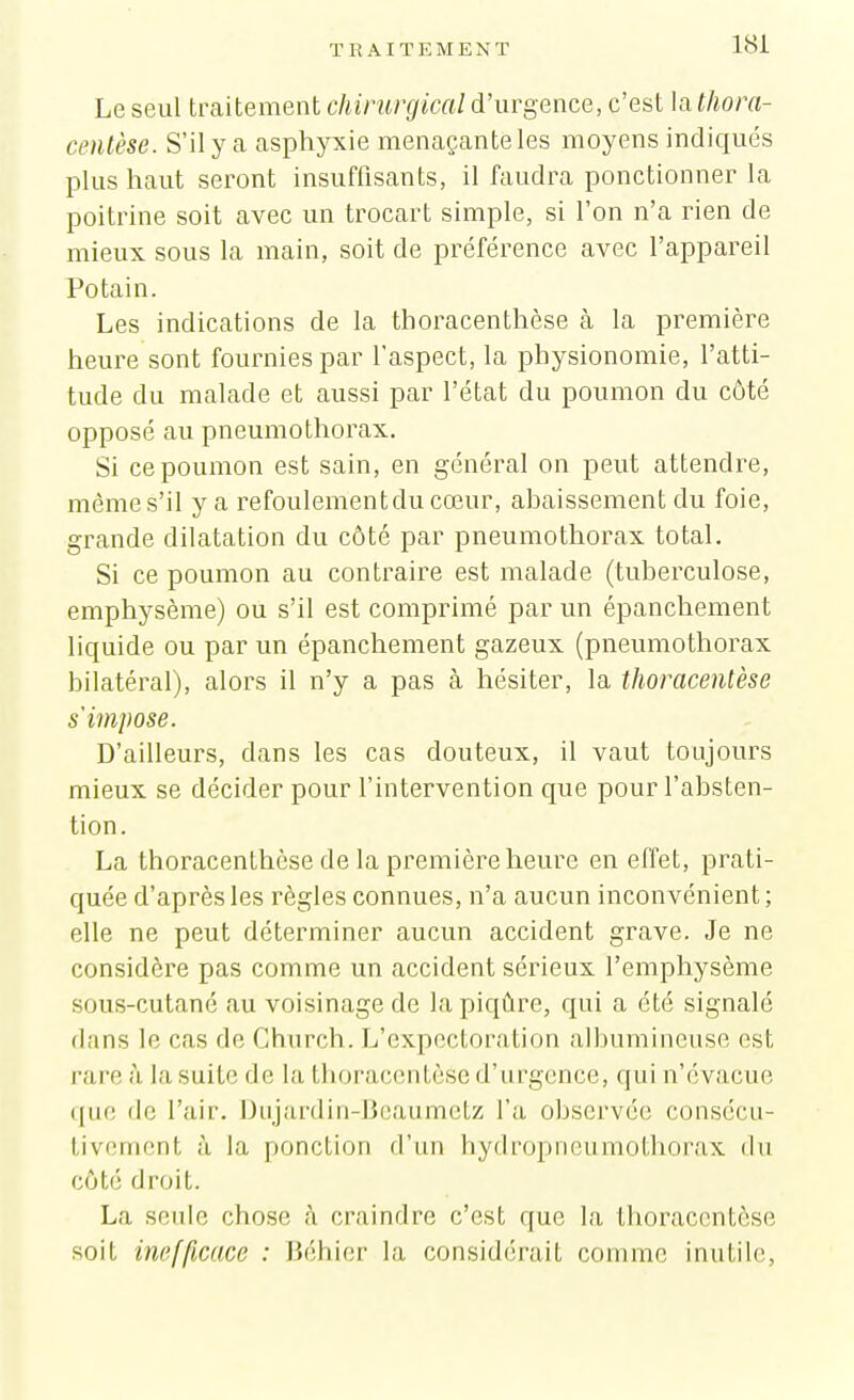 Le seul traitement chirurgical d'urgence, c'est la tliora- centèse. S'il y a asphyxie menaçante les moyens indiqués plus haut seront insuffisants, il faudra ponctionner la poitrine soit avec un trocart simple, si l'on n'a rien de mieux sous la main, soit de préféi^ence avec l'appareil Potain. Les indications de la thoracenthèse à la première heure sont fournies par l'aspect, la physionomie, l'atti- tude du malade et aussi par l'état du poumon du côté opposé au pneumothorax. Si ce poumon est sain, en général on peut attendre, même s'il y a refoulementdu cœur, ahaissement du foie, grande dilatation du côté par pneumothorax total. Si ce poumon au contraire est malade (tubei'culose, emphysème) ou s'il est comprimé par un épanchement liquide ou par un épanchement gazeux (pneumothorax bilatéral), alors il n'y a pas à hésiter, la thoracentèse s'impose. D'ailleurs, dans les cas douteux, il vaut toujours mieux se décider pour l'intervention que pour l'absten- tion. La thoracenthèse de la première heure en effet, prati- quée d'après les règles connues, n'a aucun inconvénient; elle ne peut déterminer aucun accident grave. Je ne considère pas comme un accident sérieux l'emphysème sous-cutané au voisinage de la piqûre, qui a été signalé dans le cas de Church. L'expectoration albumineuse est rare à la suite de la thora(;enlèsc d'urgence, qui n'évacue que de l'air. Dujardin-lJoaametz l'a observée consécu- tivement à la ponction d'un bydropneumothorax du côté droit. La seide chose h craindre c'est que la thoracentèse soit inefficace : JJéhier la considérait comme inutile,