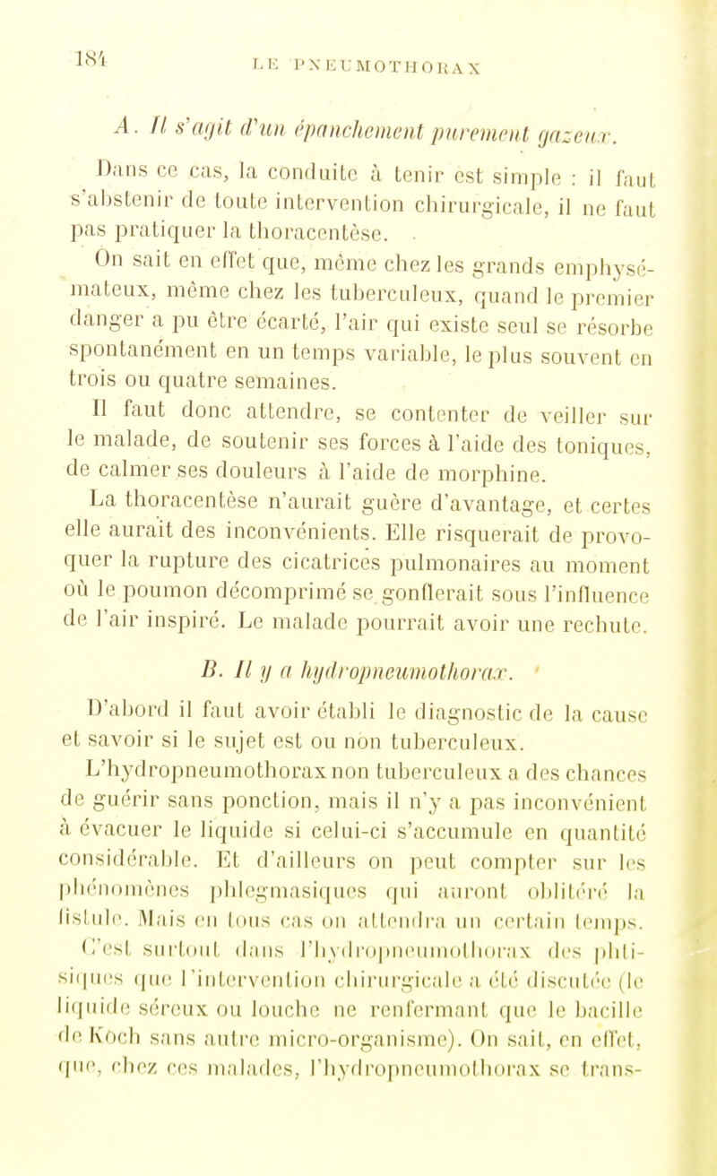 A. Il s'agit dhin épanclmnentpurement (jazcnv. Dans ce cas, la conduite à tenir est simple : il faut s'abstenir de toute intervention chirurgicale, il ne faut pas pratiquer la thoracentèse. On sait en effet que, môme chez les grands emphysé- mateux, même chez les tuberculeux, quand le premier danger a pu être écarté, l'air qui existe seul se résorbe spontanément en un temps variable, le plus souvent en trois ou quatre semaines. Il faut donc attendre, se contenter de veiller sur le malade, de soutenir ses forces à l'aide des toniques, de calmer ses douleurs à l'aide de morphine. La thoracentèse n'aurait guère d'avantage, et certes elle aurait des inconvénients. Elle risquerait de provo- quer la rupture des cicatrices pulmonaires au moment où le poumon décomprimé se gonflerait sous l'influence de l'air inspiré. Le malade pourrait avoir une rechute. B. Il y a hydropneumothorax. ' D'abord il faut avoir établi le diagnostic de la cause et savoir si le sujet est ou non tuberculeux. L'hydropneumothoraxnon tuberculeux a des chances de guérir sans ponction, mais il n'y a pas inconvénient à évacuer le liquide si celui-ci s'accumule en quantité considérable. Et d'ailleurs on peut compter sur les plK'nomènes phlegmasiques qui aiironl uIiHI/mn' la lisLulc .Mais (Ml Idiis cas mi allcmli'a un certain Icnqjs. C'est surtout dans riiydropiieumdtlKU'ax des jdili- si(pi(!s (ju(! l'intervention cliii'urgicale a été discuté-e (le liquide séreux ou louche ne renfermant que le bacille de Koch sans autrt! micro-organisme). On sait, en elTet, (pie, chez ces malades, rhydropneumoMiorax se trans-