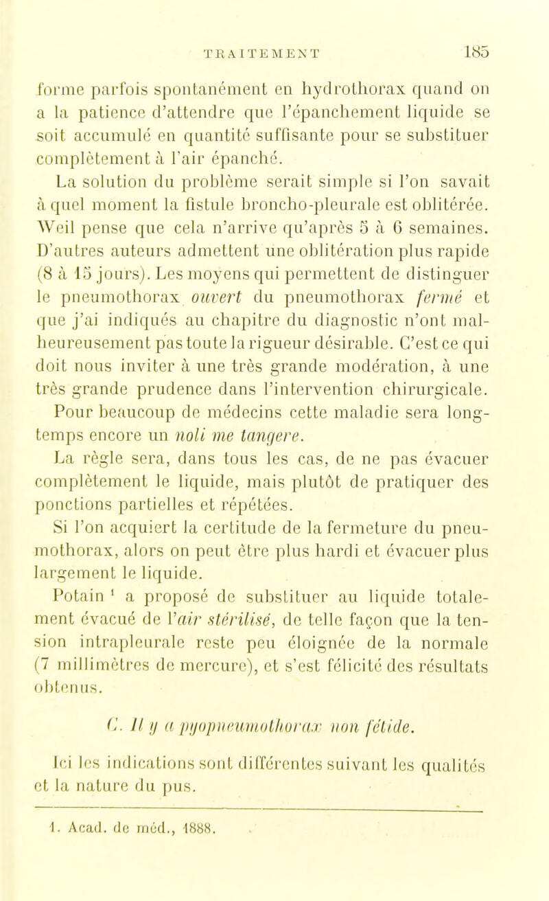 forme parfois spontanément en hydrothorax quand on a la patience d'attendre que l'cpanchement hquide se soit accumulé en quantité suffisante pour se suhstituer complètement à l'air épanché. La solution du problème serait simple si l'on savait à quel moment la fistule broncho-pleurale est oblitérée. Weil pense que cela n'arrive qu'après 5 à 6 semaines. D'autres auteurs admettent une oblitération plus rapide (8 à 15 jours). Les moyens qui permettent de distinguer le pneumothorax ouvert du pneumothorax fermé et que j'ai indiqués au chapitre du diagnostic n'ont mal- heureusement pas toute la rigueur désirable. C'est ce qui doit nous inviter à une très grande modération, à une très grande prudence dans l'intervention chirurgicale. Pour beaucoup de médecins cette maladie sera long- temps encore un noU me tangere. La règle sera, dans tous les cas, de ne pas évacuer complètement le liquide, mais plutôt de pratiquer des ponctions partielles et répétées. Si l'on acquiert la certitude de la fermeture du pneu- mothorax, alors on peut être plus hardi et évacuer plus largement le liquide. Potain ' a proposé de substituer au liquide totale- ment évacué de l'air stérilisé, de telle façon que la ten- sion intrapleurale reste peu éloignée de la normale (7 millimètres de mercure), et s'est félicite des résultats obterms. C II y a pijopmmmothora.r non fétide. Ici les indications sont différentes suivant les qualités et la nature du pus. 1. Acad. de mùd., -1888.