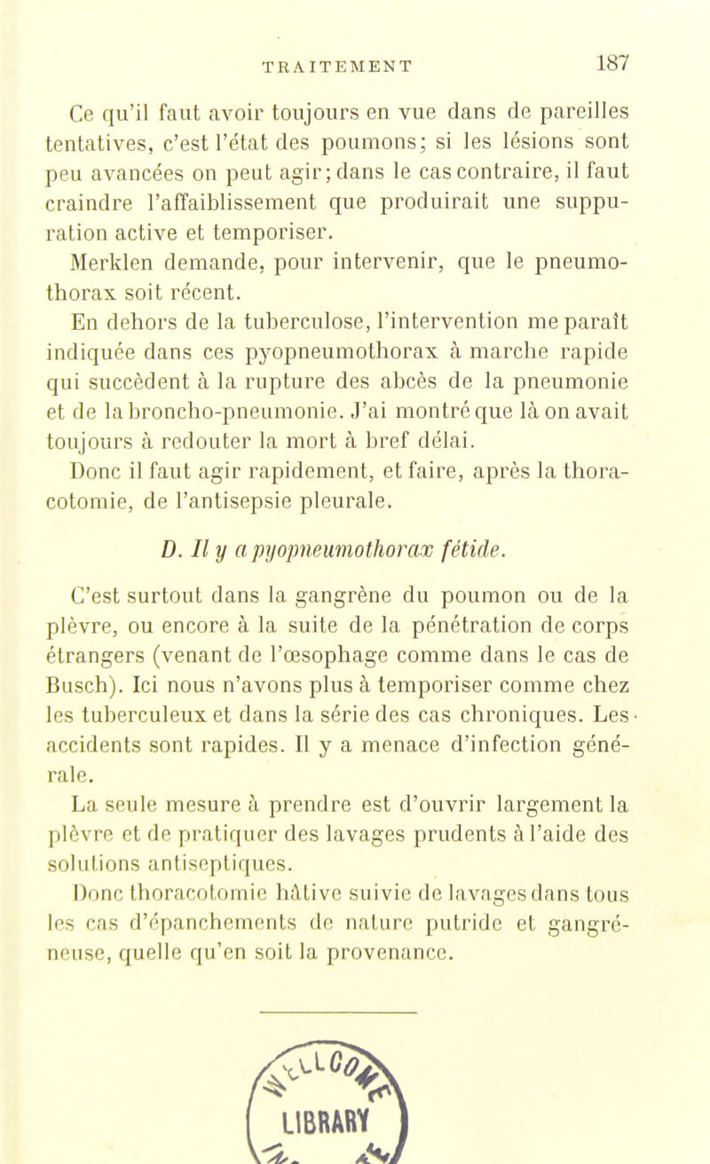 Ce qu'il faut avoir toujours en vue dans de pareilles tentatives, c'est l'état des poumons; si les lésions sont peu avancées on peut agir ; dans le cas contraire, il faut craindre l'affaiblissement que produirait une suppu- ration active et temporiser. Merklen demande, pour intervenir, que le pneumo- thorax soit récent. En dehors de la tuberculose, l'intervention me paraît indiquée dans ces pyopneumothorax à marche rapide qui succèdent à la rupture des abcès de la pneumonie et de la broncho-pneumonie. J'ai montré que là on avait toujours à redouter la mort à bref délai. Donc il faut agir rapidement, et faire, après la thora- cotomie, de l'antisepsie pleurale. D. Il y a pyopneumothorax fétide. C'est surtout dans la gangrène du poumon ou de la plèvre, ou encore à la suite de la pénétration de corps étrangers (venant de l'œsophage comme dans le cas de Busch). Ici nous n'avons plus à temporiser comme chez les tuberculeux et dans la série des cas chroniques. Les • accidents sont rapides. Il y a menace d'infection géné- rale. La seule mesure à prendre est d'ouvrir largement la plèvre et de pratiquer des lavages prudents à l'aide des sol u tions antiseptiques. Donc thoracotomic hâtive suivie de lavages dans tous les cas d'épanchements de nature putride et gangré- neuse, quelle qu'en soit la provenance.