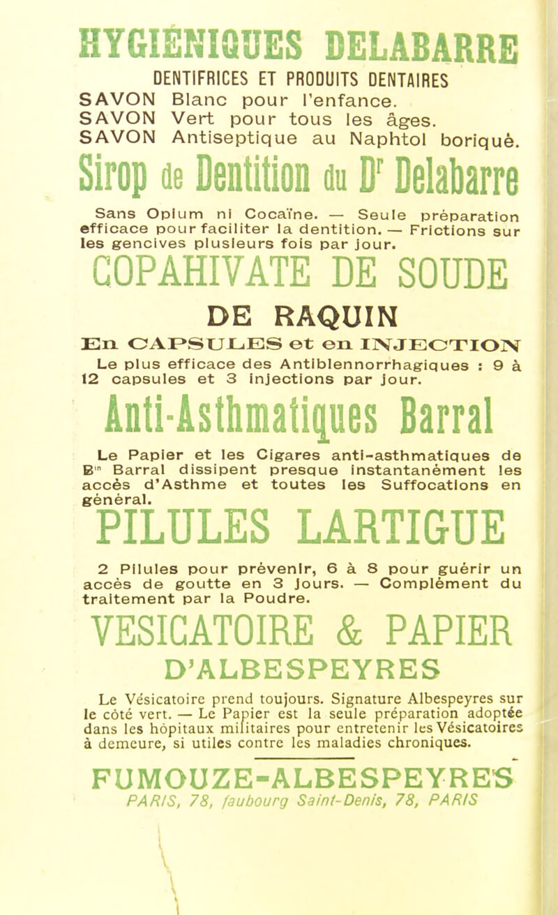 HYGIÉNIQUES DELABARRE DENTIFRICES ET PRODUITS DENTAIRES SAVON Blanc pour l'enfance. SAVON Vert pour tous les âges. SAVON Antiseptique au Naphtoi boriquè. Sirop de Dentition nu D'Delabarre Sans Opium ni Cocaïne. — Seule préparation efficace pour faciliter la dentition. — Frictions sur les gencives plusieurs fois par jour. GOPÂHIVATE DE SOUDE DE RAQUIN En OAI>SUX-.ES et en IIVJEOTIOIV Le plus efficace des Antiblennorrhagiques : 9 à 12 capsules et 3 injections par jour. Anti-Asthmatipes Barrai Le Papier et les Cigares anti-asthmatiques de B Barrai dissipent presque instantanément les accès d'Asthme et toutes les Suffocations en sénèral. PILULES LARTIGUE 2 Pilules pour prévenir, 6 à 8 pour guérir un accès de goutte en 3 Jours. — Complément du traitement par la Poudre. VESIGATOIRE & PAPIER D'ALBESPEYRES Le Vésicatoire prend toujours. Signature Albespeyres sur le coté vert. — Le Papier est la seule préparation adoptée dans les hôpitaux militaires pour entretenir les Vésicatoires à demeure, si utiles contre les maladies chroniques. FUMOUZE-ALBESPEYRES PARIS, 78, faubourg Saini-Denis, 78, PARIS \ \