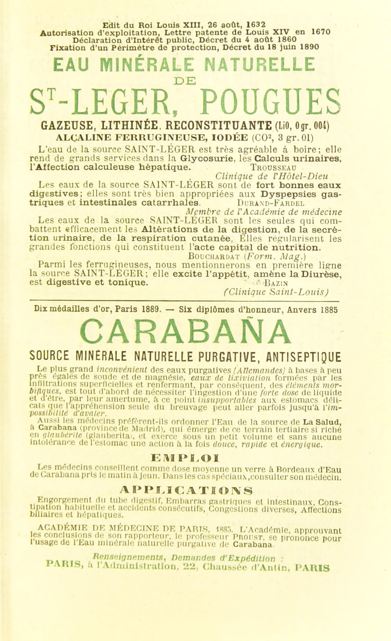 Autorisation d'exploitation. Lettre patente de Louis XIV en 1670 Déclaration d'Intérêt public, Décret du 4 août 1860 Fixation d'un Périmètre de protection, Décret du 18 juin 1890 EAU MINÉRALE NATURELLE DE S-LEGER, FOUGUES GAZEUSE, LITHINÉE, RECONSTITUANTE (liO, Ogr. 004) ALÇALINE FERRUGINEUSE, IODÉE (CO^, 3 gr. 01) L'eau de la source SAINT-LÉGER est très agréable à boire; elle rend de grands services dans la Glycosurie, les Calciils urinaires, l'Affection calculeuse hépatique. Trousseau Clinique de l'Hôtel-Dieu Les eaux de la source SAINT-LÉGER sont de fort bonnes eaux dlgestives; elles sont très bien appropriées aux Dyspepsies gas- triques et intestinales catarrhales. Durand-Fardel Membre de l'Académie de médecine Les eaux de la source SAINT-LEGER sont les seules qui com- battent efficacement les Altérations de la digestion, de la sécré- tion urinaire, de la respiration cutanée, Elles régularisent les grandes fonctions qui constituent l'acte capital de nutrition. BouciiARDAT (Forin. Mag.) Parmi les ferrugineuses, nous mentionnerons en première ligne la source SAINT-LEGER; elle excite l'appétit, amène la Diurèse, est digestive et tonique. ■' Bazin CClinique Saint-LouisJ Dix médailles d'or, Paris 1889. — Six diplômes d'honneur, Anvers 1885 CARABANA SOURCE MINERALE NATURELLE PURGATIVE, ANTISEPTIQUE Le plus grand inconvénient des eaux purgatives [Ancmandcsj h bases h peu pre5 Hgales de soude et de magnésie, emix de li.rivinlion formées par les Infiltrations superficielles et renfermant, par conséqueni, des éléments mor- biflaues, est tout il'abonl de nécessiter l'ingestion d'une forte dose de liquide et il être, jiar leur amertume, à ce poinl insupportables aux estomacs déll- oals que aripréhension seule du breuvage peut aller parfois jusqu'à l'wi- VOssiliilM d'avaler. Aussiles médecins préfèrent-Ils ordonner l'Eau de la source de La Salud, ft Carabana (provincede .Madrid), qui émerge de ce lerraln tertiaire si riche en «/n»/;i,'/v;e (glaiiberitai, et exerce sons un petit voUune et sans aucune Intolérance de 1 e.slomac une action £i la fois douce, rapide et éneruiquc. EM PI.OI Les médecins conseillent comme dose moyermc un verre h Bordeaux d'Eau de Carabana pris le matin à jeun. Dans les cas sprcianx.consulter son médecin. APPLICATION S Engorgennont du tube digestif, Embarras gastriques et inlestlnaux. Cons- tipation baijilueiie et accidents consécutifs, Congestions diverses, Affections biliaires et hépatiques. ACADÉMIE DE MÉnECINE DE PAniK, m:,. L'Académie, approuvant es conc usions de son rappnrtein-, li^ profussenr Pnorsr, se prononce pour l'usage de l'Eau minérale naturelle ptûgative rli; Carabana ''-'^ P^ Hnnsnignemenis, Demandas d'Expédition : t'ARIS, a r.VdiiiinlsIrallon, 22; Chaussée d'Aiilln, l'ARIS
