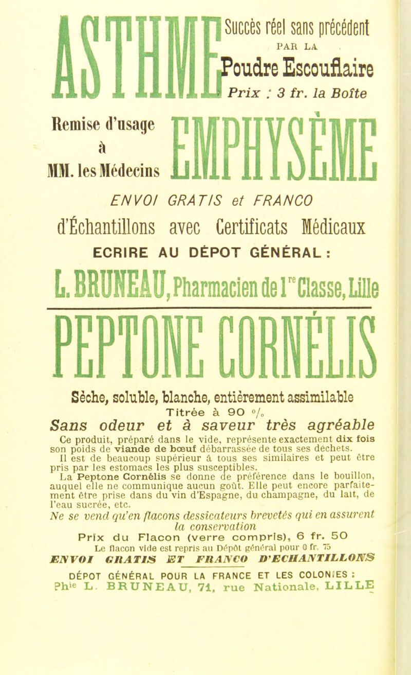 rTITTljlfriSyccès réel sans précédent Il PAR LA 1 J^^^^^^ Escoufiaire Prix : 3 fr. la Boîte Remise d'usage MM. les Médecins EMPMSÊME ENVO/ GRATIS et FRANCO d'Échantillons avec Certificats Médicaux ECRIRE AU DÉPÔT GÉNÉRAL: L.BRUNEÂU, Pharmacien de reclasse, Lille D ■PT j1 . NF rniFi w Wu UUlliiLiljiu Sèche, soluble, blanche, entièrement assimilable Titrée à 90 Sans odeur et à saveur très agréable Ce produit, préparé dans le vide, représente exactement dix fois son poids de viande de bœuf débarrassée de tous ses déchets. Il est de beaucoup supérieur a tous ses similaires et peut être pris par les estomacs les plus susceptibles. La Peptone Cornélis se donne de préférence dans le bouillon, auquel elle ne communique aucun goût. Elle peut encore parfaite- ment être prise dans du vin d'Espagne, du Champagne, du lait, de l'eau sucrée, etc. Ne se vend qu'en flacons dessicateurs brevetés qui en assurent la conservation Prix du Flacon (verre compris), 6 fr. 50 Le flacon vide est repris au rx'^pOt gérirral pour G fr 75 JEIVVOI GRATIIS ET FItANCO D'ECHANTILLONS DÉPÔT GÉNÉRAL POUR LA FRANCE ET LES COLONtES : Ph>e L. BRUNE AU, 71, rue Nationale, LILLE