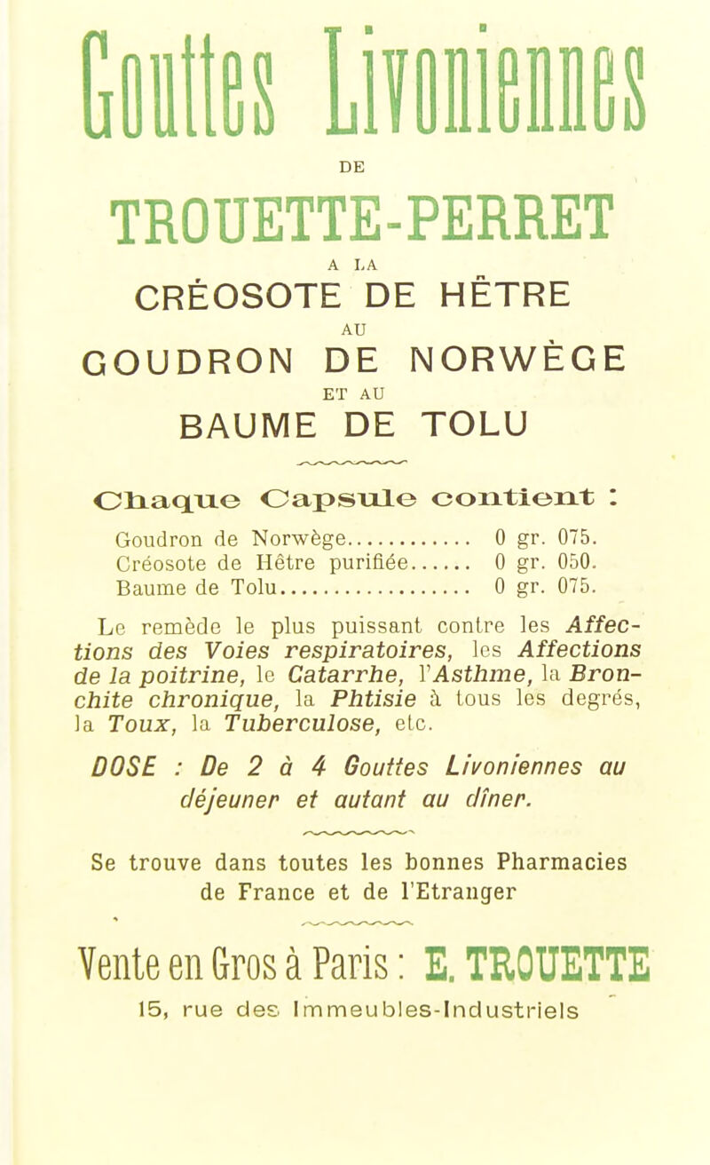 1] nies L es DE TROUETTE-PERRET A I,A CRÉOSOTE DE HETRE AU GOUDRON DE NORWÈGE ET AU BAUME DE TOLU Oliaxiiio Oapsulo contient : Goudron de Norwège 0 gr. 075. Créosote de Hêtre purifiée 0 gr. 050. Baume de Tolu 0 gr. 075. Le remède le plus puissant contre les Affec- tions des Voies respiratoires, les Affections de la poitrine, le Catarrhe, VAsthme, la Bron- chite chronique, la Phtisie à. tous les degrés, la Toux, la Tuberculose, etc. DOSE : De 2 à 4 Gouttes Livoniennes au déjeuner et autant au dîner. Se trouve dans toutes les bonnes Pharmacies de France et de l'Etranger Vente en Gros à Paris : E. TROUETTE