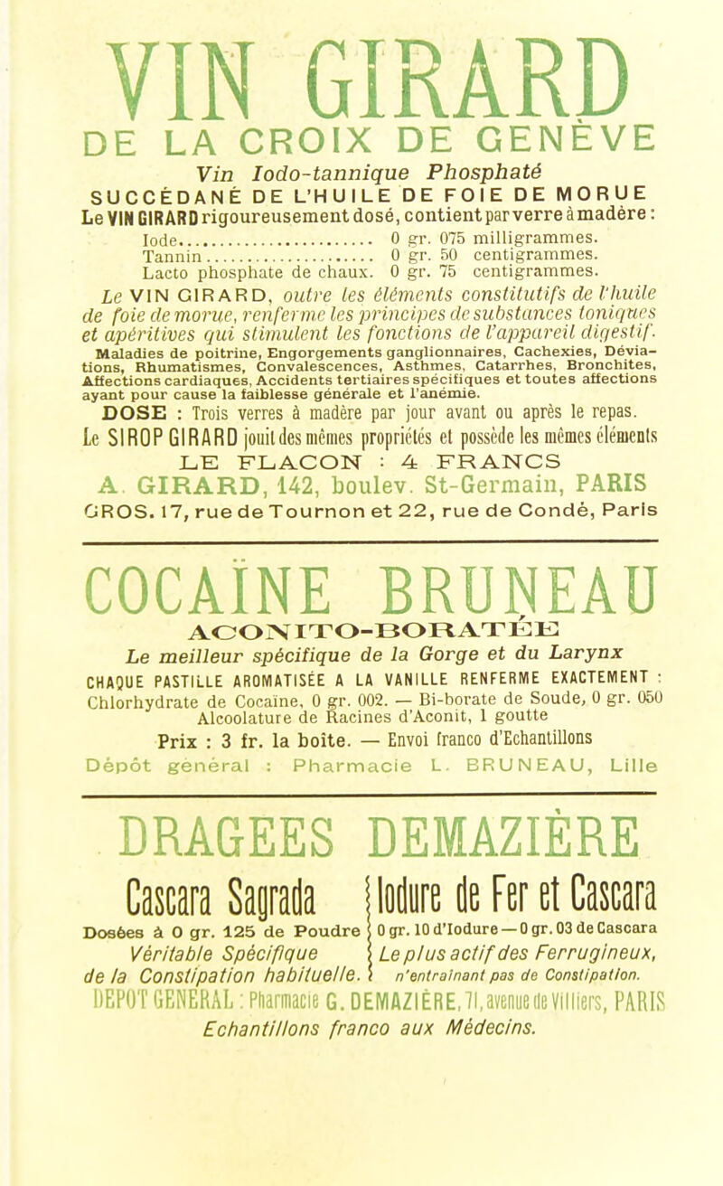 DE LA CROIX DE GENÈVE Vin lodo-tannique Phosphaté SUCCÉDANÉ DE L'HUILE DE FOIE DE MORUE Le VIN GIRARD rigoureusement dosé, contient par verre àmadère: Iode 0 gr. 075 milligrammes. Tannin 0 gr. 50 centigrammes. Lacto phosphate de chaux. 0 gr. 75 centigrammes. Le VIN GIRARD, outre les éléments constitutifs de l'huile de foie de morue, renferme les principes de substances ionicjues et apéritives qui stimulent les fonctions de l'appareil digestif Maladies de poitrine, Engorgements ganglionnaires. Cachexies, Dévia- tions, Rhumatismes, Convalescences, Asthmes, Catarrhes, Bronchites, Affections cardiaques, Accidents tertiaires spécifiques et toutes affections ayant pour cause la faiblesse générale et l'anémie. DOSE : Trois verres à madère par jour avant ou après le repas. Le SIROP GIRARD joiiildes mêmes propriétés et possède les mêmes éléments LE FLACON : 4 FRANCS A. GIRARD, 142, boulev. St-Germain, PARIS GROS. 17, rue de Tournon et 22, rue de Condé, Paris COCAÏNE BRUNEAU AOOrVITO-BORATÉE Le meilleur spécifique de la Gorge et du Larynx CHAQUE PASTIi.LE AROMATISÉE A LA VANILLE RENFERME EXACTEMENT : Chlorhydrate de Cocaïne, 0 gr. 002. — Bi-borate de Soude, 0 gr. 050 Alcoolature de Racines d'Aconit, 1 goutte Prix : 3 fr. la boîte. — Envoi franco d'Echantillons Dépôt gênerai : Pharmacie L. BRUNEAU, Lille DRAGEES DEMAZIÈRE Cascara Saptla Mm de Fer et Cascara Dosées à 0 gr. 125 de Poudre ; Ogr. 10 d'Iodure — 0 gr. 03 de Cascara Véritable Spécifique '. Le plus actif des Ferrugineux, delà Constipation habituelle. \ n'entraînant pas de Constipation. DEPOT GENERAL ; Pdarmacie G. DEMAZIÈRE, II, wueile Villiers, PARIS Echantillons franco aux Médecins.