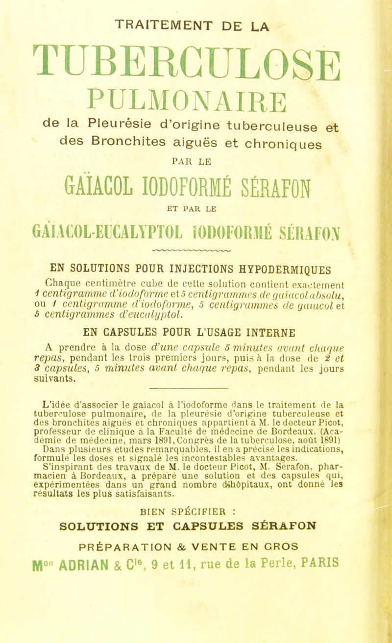TRAITEMENT DE LA TUBERCULOSE PULMONAIRE de la Pleurésie d'origine tuberculeuse et des Bronchites aiguës et chroniques PAR LE GÀiACOL lODOFORMÉ SÉRAFON ET PAR LE GÀIACOL-EICALYPTOL lODOFORMÉ SÉHAFON EN SOLUTIONS POUR INJECTIONS HYPODERMIQUES Chaque centimètre cube de cette solution contient exactement ■/ centigramme d'iodoforme et.5 centigrammes de quiacoUdisolu, ou y centigramme d'iodoforme, 5 centigrummés de yuiacul et S centigrammes d'eiicalijptol. EN CAPSULES POUR L'USAGE INTERNE A prendre à la dose d'une capsule S 7ïnnutes avant chaque repas, pendant les trois premiers jours, puis à la dose de 2 et 3 capsules, 5 minutes avant chaque repas, pendant les jours suivants. L'idée d'associer le gaïacol à riodoforme dans le traitement de la tuberculose pulmonaire, de la pleurésie d'origine tuberculeuse et des bronchites aiguës et chroniques appartient à M. le docteur Picot, professeur de clinique à la Faculté de médecine de Bordeaux. (Aca- démie de médecine, mars 1891, Congrès de la tuberculose, août 1891) Dans plusieurs études remarquables, il en a précisé les indications, formulé les doses et signalé les incontestables avantages. S'inspirant des travaux de M. le docteur Picot, M. Sérafon, phar- macien à Bordeaux, a préparé une solution et des capsules qui, expérimentées dans un grand nombre d^hôpitaux, ont donné les résultats les plus satisfaisants. BIEN SPÉCIFIER : SOLUTIONS ET CAPSULES SÉRAFON PRÉPARATION & VENTE EN GROS