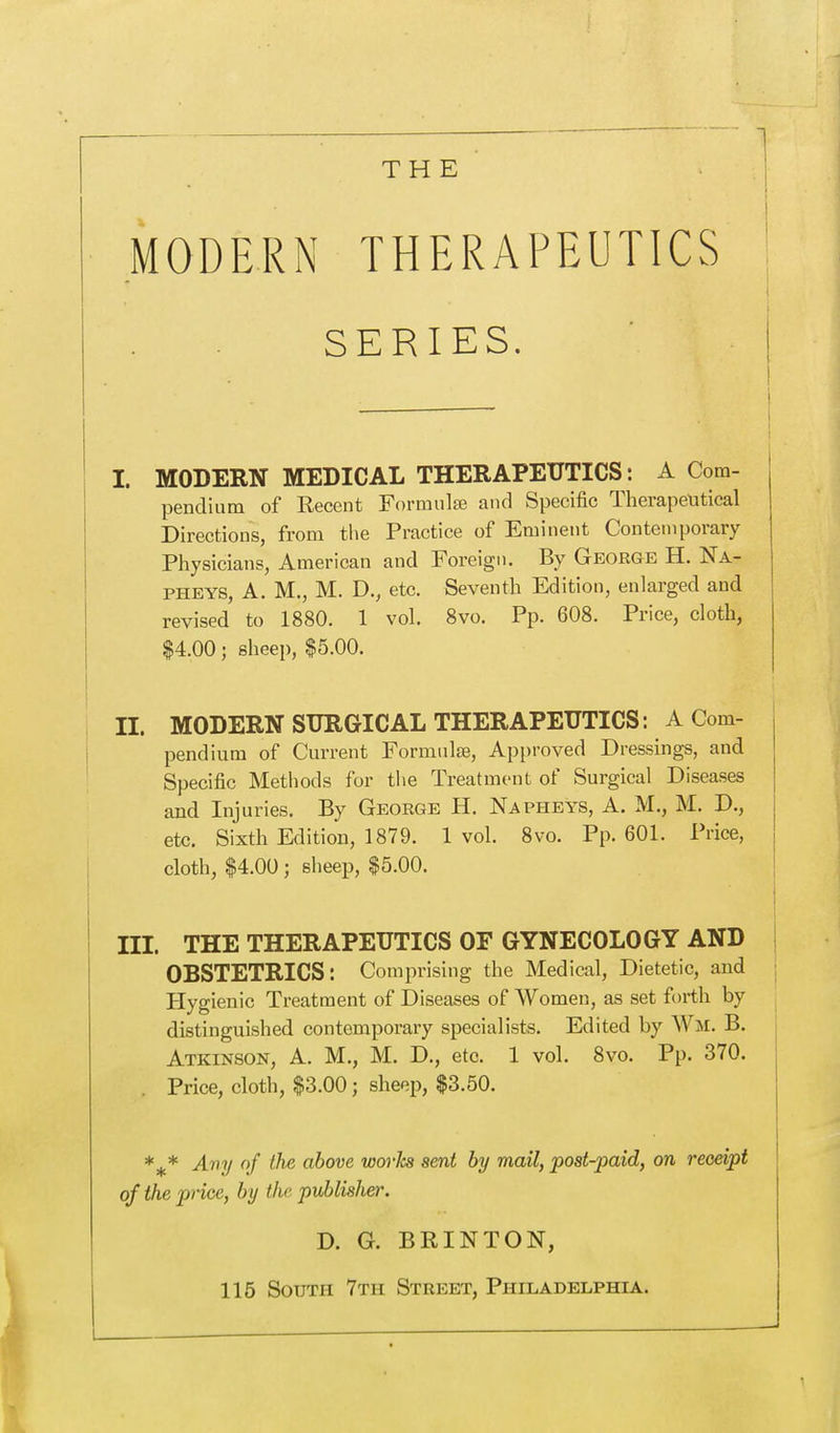 THE MODERN THERAPEUTICS SERIES. I I. MODERN MEDICAL THERAPEUTICS: A Com- pendium of Recent Formulae and Specific Therapeutical Directions, from the Practice of Eminent Contemporary Physicians, American and Foreign. By George H. Na- pheys, A. M., M. D., etc. Seventh Edition, enlarged and revised to 1880. 1 vol. 8vo. Pp. 608. Price, cloth, $4.00; sheep, $5.00. II. MODERN SURGICAL THERAPEUTICS: A Com- pendium of Current Formulae, Approved Dressings, and Specific Methods for the Treatment of Surgical Diseases and Injuries. By George H. Napheys, A. M., M. D., etc. Sixth Edition, 1879. 1 vol. 8vo. Pp.601. Price, cloth, $4.00 ; sheep, $5.00. III. THE THERAPEUTICS OF GYNECOLOGY AND OBSTETRICS: Comprising the Medical, Dietetic, and Hygienic Treatment of Diseases of Women, as set forth by distinguished contemporary specialists. Edited by Wm. B. Atkinson, A. M., M. D., etc. 1 vol. 8vo. Pp. 370. . Price, cloth, $3.00; sheep, $3.50. %* Any of the above worJcs sent by mail, post-paid, on receipt of the price, by the publisher. D. G. BRINTON, 115 South 7th Street, Philadelphia.