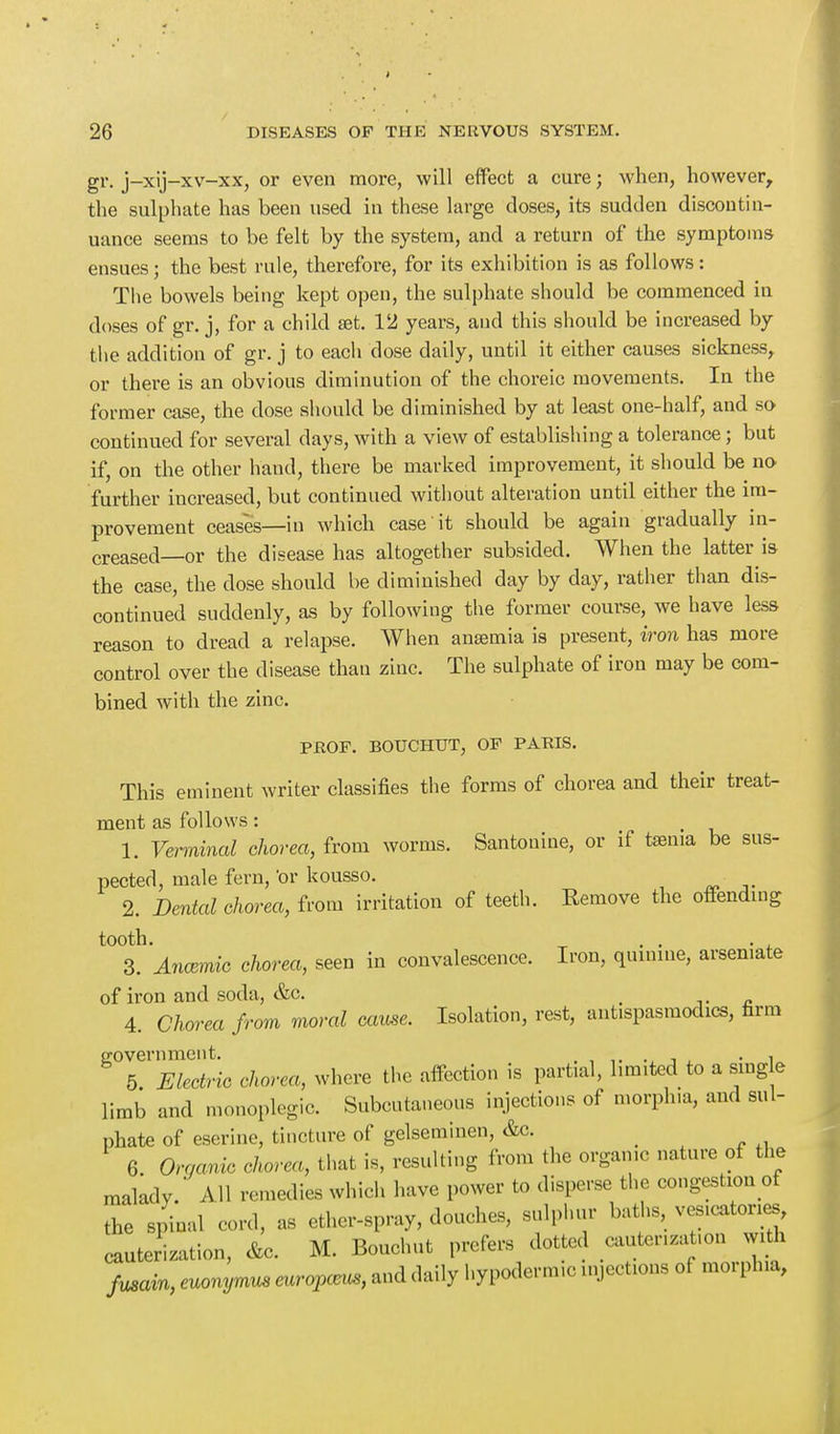 ■ gr. j-xij-xv-xx, or even more, will effect a cure; when, however, the sulphate has been used in these large doses, its sudden discontin- uance seems to be felt by the system, and a return of the symptoms ensues; the best rule, therefore, for its exhibition is as follows: The bowels being kept open, the sulphate should be commenced in doses of gr. j, for a child set. 12 years, and this should be increased by the addition of gr. j to each dose daily, until it either causes sickness, or there is an obvious diminution of the choreic movements. In the former case, the dose should be diminished by at least one-half, and so continued for several clays, with a view of establishing a tolerance ; but if, on the other hand, there be marked improvement, it should be no further iucreased, but continued without alteration until either the im- provement ceases—in which case it should be again gradually in- creased—or the disease has altogether subsided. When the latter is the case, the dose should be diminished day by day, rather than dis- continued suddenly, as by following the former course, we have less- reason to dread a relapse. When amemia is present, iron has more control over the disease than zinc. The sulphate of iron may be com- bined with the zinc. PROF. BOUCHUT, OF PARIS. This eminent writer classifies the forms of chorea and their treat- ment as follows: 1. Verminal chorea, from worms. Santoniue, or if taenia be sus- pected, male fern, or kousso. 2. Dental chorea, from irritation of teeth. Remove the offending tooth. . . . 3. Ancemic chorea, seen in convalescence. Iron, quinine, arsemate of iron and soda, &c. 4. Chorea from moral cause. Isolation, rest, antispasmodics, firm government. , • . , 5 Electric chorea, where the affection is partial, limited to a sing e limb and monoplegia Subcutaneous injections of morphia, and sul- phate of eserine, tincture of gelseminen, &c. _ 6. Organic chorea, that is, resulting from the organic nature of the malady. All remedies which have power to disperse the congestion of the spinal cord, as ether-spray, douches, sulphur baths, vesicatones, cauterization, &c. M. Bouchut prefers dotted cautenzatun with fusam, euonymus eurapaw, and daily hypodermic injections of morphia,