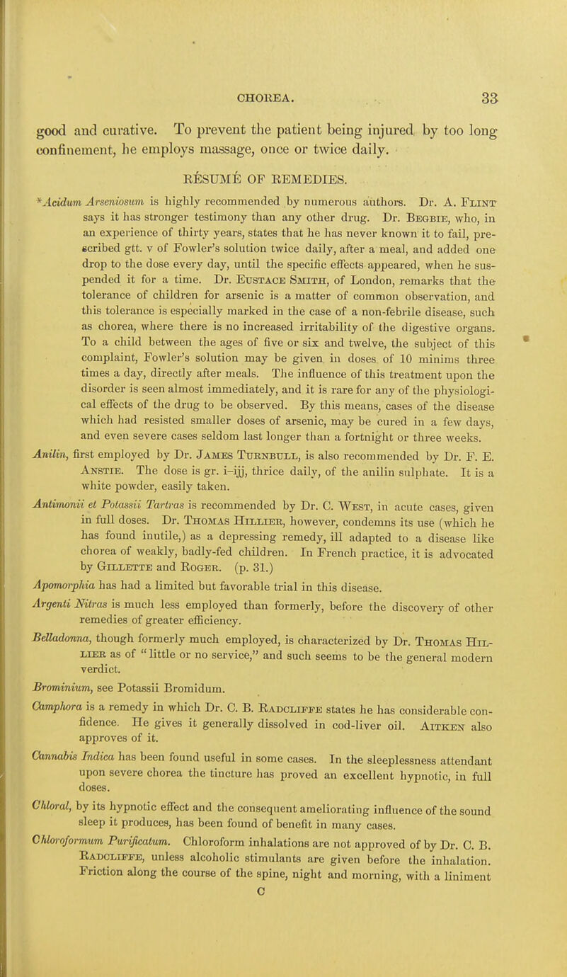 good and curative. To prevent the patient being injured by too long confinement, he employs massage, once or twice daily. EESUME OF EEMEDIES. *Acidum Arseniosum is highly recommended by numerous authors. Dr. A. Flint says it has stronger testimony than any other drug. Dr. Beqbie, who, in an experience of thirty years, states that he lias never known it to fail, pre- scribed gtt. v of Fowler's solution twice daily, after a meal, and added one drop to the dose every day, until the specific effects appeared, when he sus- pended it for a time. Dr. Eustace Smith, of London, remarks that the tolerance of children for arsenic is a matter of common observation, and this tolerance is especially marked in the case of a non-febrile disease, such as chorea, where there is no increased irritability of the digestive organs. To a child between the ages of five or six and twelve, the subject of this complaint, Fowler's solution may be given in doses of 10 minims three times a day, directly after meals. The influence of this treatment upon the disorder is seen almost immediately, and it is rare for any of the physiologi- cal effects of the drug to be observed. By this means, cases of the disease which had resisted smaller doses of arsenic, may be cured in a few days, and even severe cases seldom last longer than a fortnight or three weeks. Anilin, first employed by Dr. James Turnbtjll, is also recommended by Dr. F. E. Anstie. The dose is gr. i-ijj, thrice daily, of the anilin sulphate. It is a white powder, easily taken. Anliinonii el Potassii Tarlras is recommended by Dr. C. West, in acute cases, given in full doses. Dr. Thomas Hlllier, however, condemns its use (which he has found inutile,) as a depressing remedy, ill adapted to a disease like chorea of weakly, badly-fed children. In French practice, it is advocated by Gillette and Boger. (p. 31.) Apomorphia has had a limited but favorable trial in this disease. Argenti Nitras is much less employed than formerly, before the discovery of other remedies of greater efficiency. Belladonna, though formerly much employed, is characterized by Dr. Thomas Htt,- lier as of  little or no service, and such seems to be the general modern verdict. Brominium, see Potassii Bromidum. Camplwra is a remedy in which Dr. C. B. Eadcliffe states he has considerable con- fidence. He gives it generally dissolved in cod-liver oil. Aitejen also approves of it. Cannabis Indiea has been found useful in some cases. In the sleeplessness attendant upon severe chorea the tincture has proved an excellent hypnotic, in full doses. Chloral, by its hypnotic effect and the consequent ameliorating influence of the sound sleep it produces, has been found of benefit in many cases. Chloroformum Purificalum. Chloroform inhalations are not approved of by Dr. C. B. Radcliefe, unless alcoholic stimulants are given before the inhalation. Friction along the course of the spine, night and morning, with a liniment C