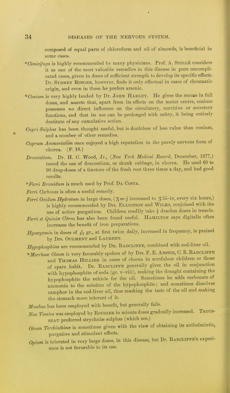 composed of equal parts of chloroform and oil of almonds, is beneficial in some cases. *Qimicifuga is highly recommended by many physicians. Prof. A. Stilde considers it as one of the most valuable remedies in this disease in pure uncompli- cated cases, given in doses of sufficient strength to develop its specific effects. Dr. Sydney Ringer, however, finds it only effectual in cases of rheumatic origin, and even in these he prefers arsenic. *Conium is very highly lauded by Dr. John Harley. He gives the succus in full doses, and asserts that, apart from its effects on the motor centre, conium possesses no direct influence on the circulatory, nutritive or secretory functions, and that its use can be prolonged with safety, it being entirely destitute of any cumulative action. Oupri Sulphas has been thought useful, but is doubtless of less value than conium, and a number of other remedies. Cuprum Ammoniatum once enjoyed a high reputation in the purely nervous form of chorea. (F. 18.) Dracontium. Dr. H. C. Wood, Jr., (New York Medical Record, December, 1877,) tested the use of dracontium, or skunk cabbage, in chorea. He used 60 to 90 drop-doses of a tincture of the fresh root three times a day, and had good results. * Ferri Bromidum is much used by Prof. Da Costa. Ferri Carbonas is often a useful remedy. Ferri Oxidum Hydration in large doses, (^ss-j increased to Jjiii-iv, every six hours,) is highly recommended by Drs. Elliotson and Wilks, conjoined with the use of active purgatives. Children readily take $ drachm doses in treacle. Ferri et Quinics Oitras has also been found useful. Hamilton says digitalis often increases the benefit of iron preparations. Hyoscyamin in doses of & gr., at first twice daily, increased in frequency, is praised by Drs. Oulment and Laurent. Hypophosphites are recommended by Dr. Eadcliffe, combined with cod-liver oil. *Morrhuce Oleum is very favorably spoken of by Drs. F. E. Anstie, C. B. Eadcliffe and Thomas Hn.T.TKP in cases of chorea in scrofulous children or those of spare habit. Dr. Eadcliffe generally gives the oil in conjunction with hypophosphite of soda (gr. v-viii), making the draught containing the hypophosphite the vehicle for the oil. Sometimes he adds carbonate of ammonia to the solution of the hypophosphite; and sometimes dissolves camphor in the cod-liver oil, thus masking the taste of the oil and making the stomach more tolerant of it. Moschus has been employed with benefit, but generally fails. Nux Vomica was employed by EouorER in minute doses gradually increased. Trotts- SEATJ preferred strychnias sulphas (which see.) Oleum Tercbinthmx is sometimes given with the view of obtaining its anthelmintic, purgative and stimulant effects. Opium is tolerated in very large doses, in this disease, but Dr. Eadcliffe's experi- ence is not favorable to its use.