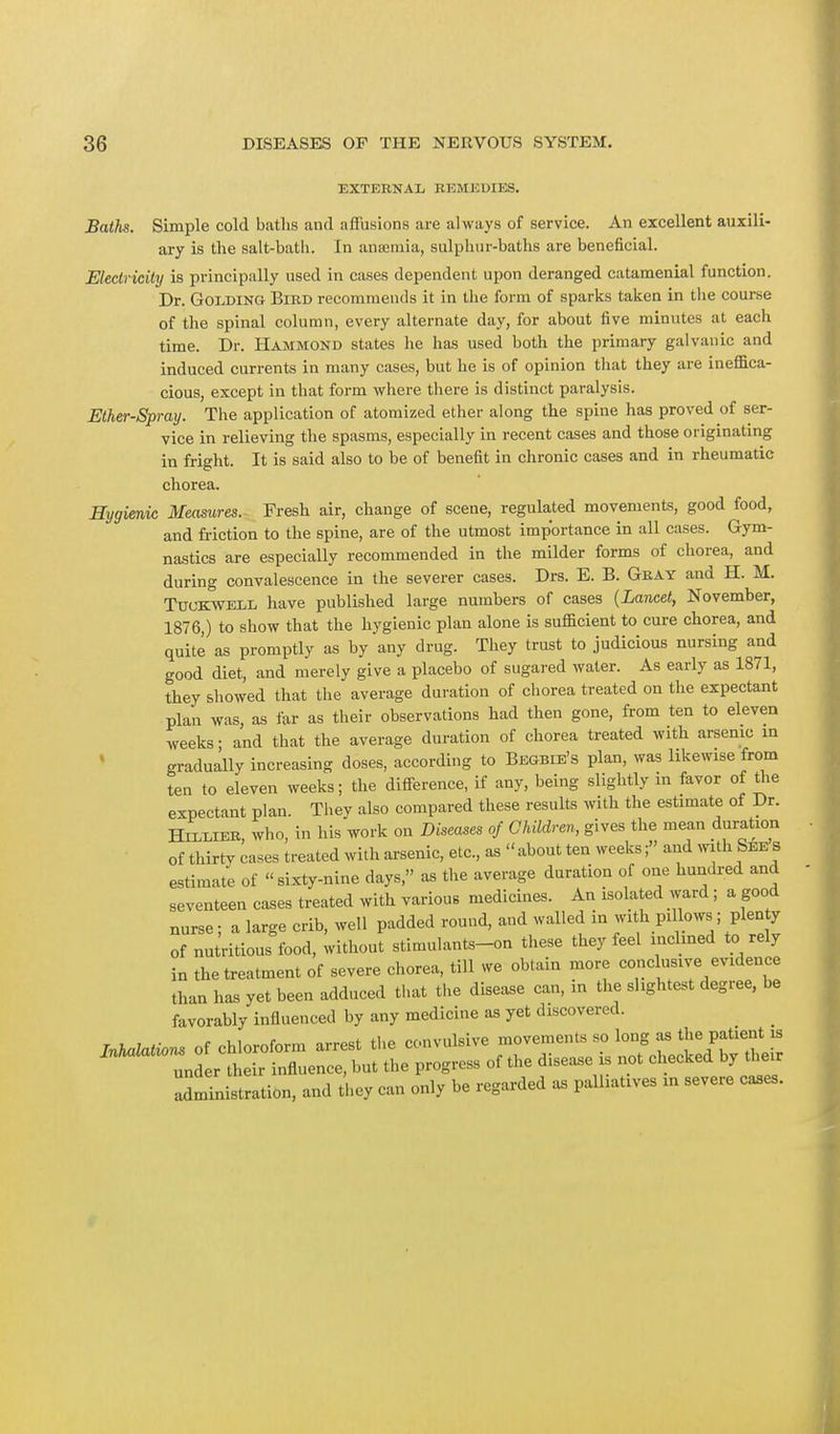 EXTERNAL RKMKUIES. Baths. Simple cold baths and affusions are always of service. An excellent auxili- ary is the salt-bath. In ansemia, sulphur-baths are beneficial. Electricity is principally used in cases dependent upon deranged catamenial function. Dr. Golding Bird recommends it in the form of sparks taken in the course of the spinal column, every alternate day, for about five minutes at each time. Dr. Hammond states he has used both the primary galvanic and induced currents in many cases, but he is of opinion that they are ineffica- cious, except in that form where there is distinct paralysis. Ether-Spray. The application of atomized ether along the spine has proved of ser- vice in relieving the spasms, especially in recent cases and those originating in fright. It is said also to be of benefit in chronic cases and in rheumatic chorea. Hygienic Measures. Fresh air, change of scene, regulated movements, good food, and friction to the spine, are of the utmost importance in all cases. Gym- nastics are especially recommended in the milder forms of chorea, and during convalescence in the severer cases. Drs. E. B. Gray and H. M. Ttjckwell have published large numbers of cases (Lancet, November, 1876,) to show that the hygienic plan alone is sufficient to cure chorea, and quite as promptly as by any drug. They trust to judicious nursing and good diet, and merely give a placebo of sugared water. As early as 1871, they showed that the average duration of chorea treated on the expectant plan was as far as their observations had then gone, from ten to eleven weeks- and that the average duration of chorea treated with arsenic in gradually increasing doses, according to Begbie's plan, was likewise from ten to eleven weeks; the difference, if any, being slightly in favor of the expectant plan. They also compared these results with the estimate of Dr. Hielier, who, in his work on Diseases of Children, gives the mean duration of thirty cases treated with arsenic, etc., as about ten weeks;» and with See S estimate of sixty-nine days as the average duration of one hundred and seventeen cases treated with various medicines. An isolated ward ; a good nurse; a large crib, well padded round, and walled in with pi lows ; plenty of nutritious food, without stimulants-on these they feel inclined to rely in the treatment of severe chorea, till we obtain more conclusive evidence than has yet been adduced that the disease can, in the slightest degree, be favorably influenced by any medicine as yet discovered. Inhalations of chloroform arrest the convulsive movements so long as the patient is  under their influence, but the progress of the disease is not checked by their Administration, and they can only be regarded as palliatwes » severe cases.