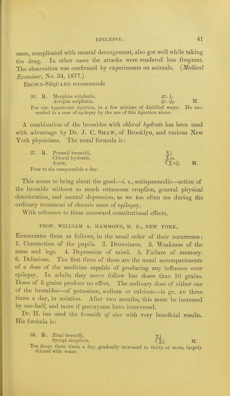 cases, complicated with mental derangement, also got well while taking the drug. In other cases the attacks were rendered less frequent. The observation was confirmed by experiments on animals. (Medical Examiner, No. 34, 1877.) Brown-Sequard recommends 36. R ■ Morphia sulphatis, gr. J. Atropics sulphatis, gr. ^ M. For one hypodermic injection, in a few minims of distilled water. He suc- ceeded in a case of epilepsy by the use of this injection alone. A combination of the bromides with chloral hydrate has been used with advantage by Dr. J. C. Shaw, of Brooklyn, and various New York physicians. The usual formula is: 37. R. Potassii bromidi, Chloral liydratis, Four to six teaspoonfuls a day. This seems to bring about the good—i. e., antispasmodic—action of the bromide without so much cutaneous eruption, general physical deterioration, and mental depression, as we too often see during the ordinary treatment of chronic cases of epilepsy. With reference to these untoward constitutional effects, PROF. WILLIAM A. HAMMOND, M. D., NEW YORK, Enumerates them as follows, in the usual order of their occurrence: 1. Contraction of the pupils. 2. Drowsiness. 3. Weakness of the arms and legs. 4. Depression of mind. 5. Failure of memory. 6. Delusions. The first three of these are the usual accompaniments of a dose of the medicine capable of producing any influence over epilepsy. In ad nits they never follow less doses than 10 grains. Doses of 5 grains produce no effect. The ordinary dose of either one of the bromides—of potassium, sodium or calcium—is gr. xv three times a day, in solution. After two months, this must be increased by one-half, and more if paroxysms have intervened. Dr. H. has used the bromide of zinc with very beneficial results. His formula is: 38. R. Zinci bromidi, ^j. Syrupi simplicis, f.Sj. M. Ten drops three times a day, gradually increased to thirty or more, largely diluted witli water.