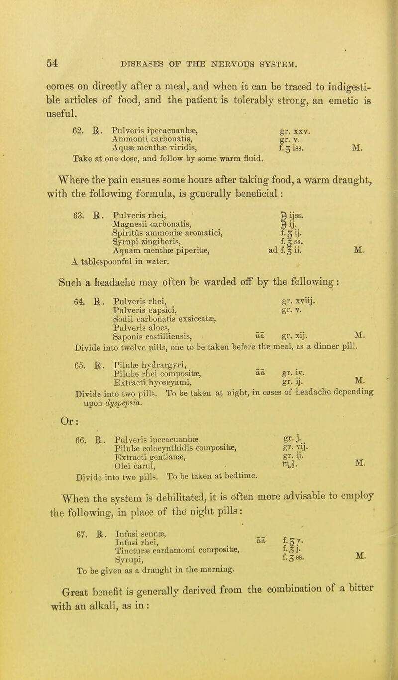 comes on directly after a meal, and when it can be traced to indigesti- ble articles of food, and the patient is tolerably strong, an emetic is useful. 62. R • Pulveris ipecacuanhse, gr. xxv. Ammonii carbonatis, gr. v. Aquae inenthse viridis, f. jiss. M. Take at one dose, and follow by some warm fluid. Where the pain ensues some hours after taking food, a warm draught, with the following formula, is generally beneficial: 63. R • Pulveris rhei, 1} ijss. Magnesii carbonatis, ^ ij. Spiritus ammonise aromatici, f-3y- Syrupi zingiberis, f. X ss. Aquam menthse piperita, ad f. 5 ii. M. A tablespoonfhl in water. Such a headache may often be warded off by the following: 64. R. Pulveris rhei, _ gr. xviij. Pulveris capsici, gr. v. Sodii carbonatis exsiccatae, Pulveris aloes, Saponis castilliensis, aa gr. xij. M. Divide into twelve pills, one to be taken before the meal, as a dinner pill. 65. R. Pilulse hydrargyri, _ Pilulse rhei composite, aa gr. iy. Extracti hyoscyami, gr. ij. M. Divide into two pills. To be taken at night, in cases of headache depending upon dyspepsia. Or: 66. R. Pulveris ipecacuanhse, Sr-j\. Pilulse colocynthidis compositse, gr. yij. Extracti gentianas, gr- W- Olei carui, %* M- Divide into two pills. To be taken at bedtime. When the system is debilitated, it is often more advisable to employ the following, in place of the night pills: 67. R. Infusi sennse, Infusirhei, , aa £•{?▼• Tincturse cardamorai compositse, f.gj. Syrupi, f-3ss- M- To be given as a draught in the morning. Great benefit is generally derived from the combination of a bitter with an alkali, as in :