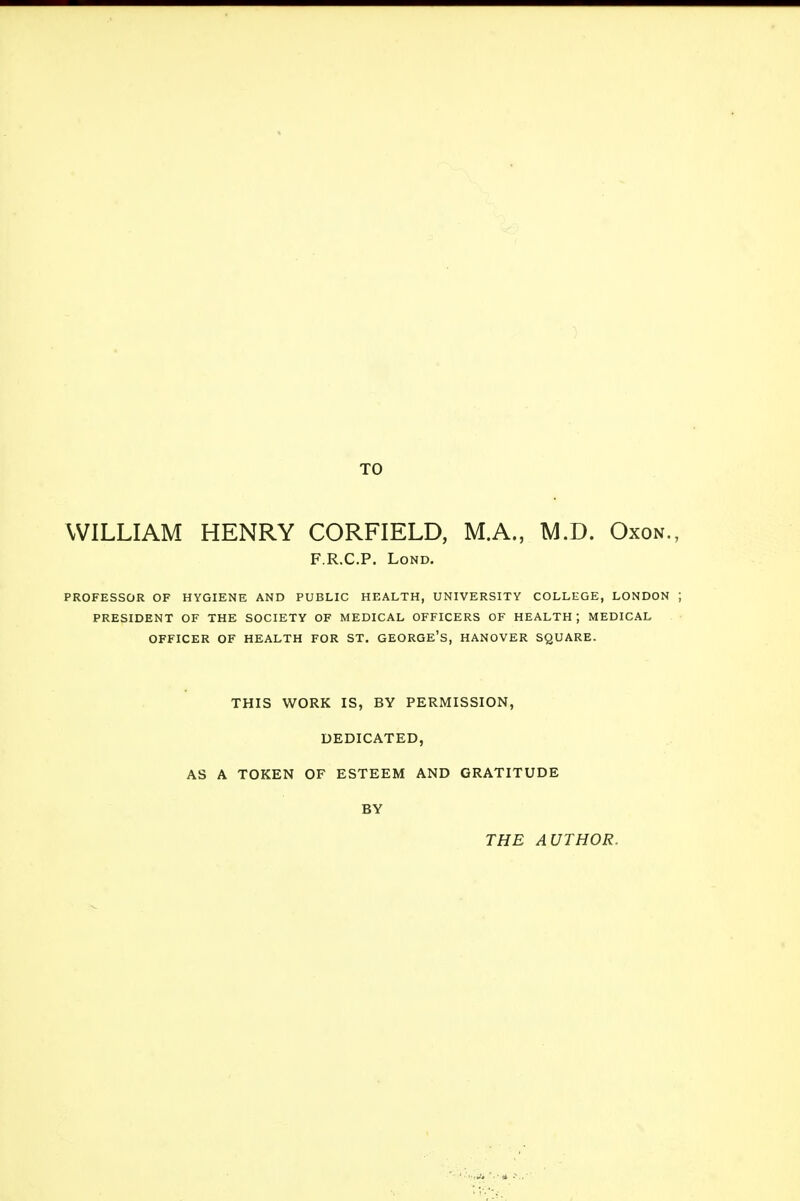 TO WILLIAM HENRY CORFIELD, M.A., M.D. Oxon. F.R.C.P. Lond. PROFESSOR OF HYGIENE AND PUBLIC HEALTH, UNIVERSITY COLLEGE, LONDON PRESIDENT OF THE SOCIETY OF MEDICAL OFFICERS OF HEALTH; MEDICAL OFFICER OF HEALTH FOR ST. GEORGE'S, HANOVER SQUARE. THIS WORK IS, BY PERMISSION, DEDICATED, AS A TOKEN OF ESTEEM AND GRATITUDE BY THE AUTHOR.