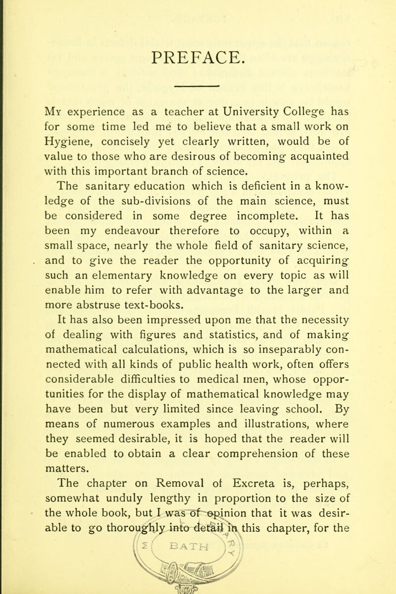 PREFACE. My experience as a teacher at University College has for some time led me to believe that a small work on Hygiene, concisely yet clearly written, would be of value to those who are desirous of becoming acquainted with this important branch of science. The sanitary education which is deficient in a know- ledge of the sub-divisions of the main science, must be considered in some degree incomplete. It has been my endeavour therefore to occupy, within a small space, nearly the whole field of sanitary science, and to give the reader the opportunity of acquiring such an elementary knowledge on every topic as will enable him to refer with advantage to the larger and more abstruse text-books. It has also been impressed upon me that the necessity of dealing with figures and statistics, and of making mathematical calculations, which is so inseparably con- nected with all kinds of public health work, often offers considerable difficulties to medical men, whose oppor- tunities for the display of mathematical knowledge may have been but very limited since leaving school. By means of numerous examples and illustrations, where they seemed desirable, it is hoped that the reader will be enabled to obtain a clear comprehension of these matters. The chapter on Removal ol Excreta is, perhaps, somewhat unduly lengthy in proportion to the size of the whole book, but I was ol^epinion that it was desir- able to go thoroughly into detail in this chapter, for the