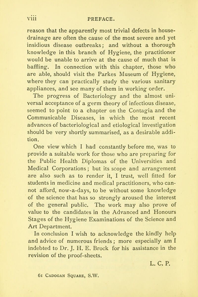 reason that the apparently most trivial defects in house- drainage are often the cause of the most severe and yet insidious disease outbreaks; and without a thorough knowledge in this branch of Hygiene, the practitioner would be unable to arrive at the cause of much that is baffling. In connection with this chapter, those who are able, should visit the Parkes Museum of Hygiene, where they can practically study the various sanitary appliances, and see many of them in working order. The progress of Bacteriology and the almost uni- versal acceptance of a germ theory of infectious disease, seemed to point to a chapter on the Contagia and the Communicable Diseases, in which the most recent advances of bacteriological and etiological investigation should be very shortly summarised, as a desirable addi- tion. One view which I had constantly before me, was to provide a suitable work for those who are preparing for the Public Health Diplomas of the Universities and Medical Corporations; but its scope and arrangement are also such as to render it, I trust, well fitted for students in medicine and medical practitioners, who can- not afford, now-a-days, to be without some knowledge of the science that has so strongly aroused the interest of the general public. The work may also prove of value to the candidates in the Advanced and Honours Stages of the Hygiene Examinations of the Science and Art Department. In conclusion I wish to acknowledge the kindly help and advice of numerous friends; more especially am I indebted to Dr. J. H. E. Brock for his assistance in the revision of the proof-sheets. L. C. P. 61 Cadogan Square, S.W.