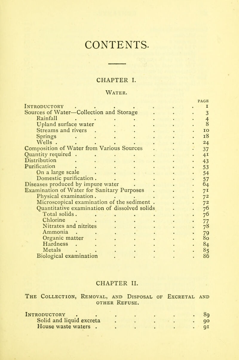 CONTENTS. CHAPTER I. Water. page Introductory ....... i Sources of Water—Collection and Storage . . .3 Rainfall ....... 4 Upland surface water . . . . .8 Streams and rivers . . . . . .10 Springs . . . . . . .18 Wells . . . . . . . .24 Composition of Water from Various Sources . . -37 Quantity required . . . . . . 41 Distribution . . . . . . '43 Purification . . . . . . 53 On a large scale . . . . ... 54 Domestic purification. . . . . -57 Diseases produced by impure water . . . .64 Examination of Water for Sanitary Purposes . . 71 Physical examination. . . . . 72 Microscopical examination of the sediment . . 72 Quantitative examination of dissolved solids . . 76 Total solids. . . . . . 76 Chlorine . . . . . . '77 Nitrates and nitrites . . . . • 7& Ammonia . . . . . . '79 Organic matter . . . . . .80 Hardness . . . . . . .84 Metals ....... 85 Biological examination . . . . .86 CHAPTER II. The Collection, Removal, and Disposal of Excretal and other Refuse. Introductory . . . . . .89 Solid and liquid excreta . . . . .90 House waste waters . . . . . 91