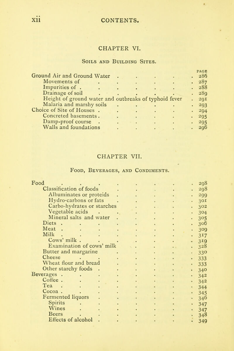 CHAPTER VI. Soils and Building Sites. PAGE Ground Air and Ground Water ..... 286 Movements of ...... 287 Impurities of . . . . . . . 288 Drainage of soil ...... 28g Height of ground water and outbreaks of typhoid fever . 291 Malaria and marshy soils ..... 293 Choice of Site of Houses ...... 294 Concreted basements ...... 295 Damp-proof course . . . . . 295 Walls and foundations ..... 296 CHAPTER VII. Food, Beverages, and Condiments. Food Classification of foods Albuminates or proteids Hydro-carbons or fats Carbo-hydrates or starches Vegetable acids Mineral salts and water . Diets . Meat . Milk . Cows' milk . Examination of cows' milk Butter and margarine Cheese Wheat flour and bread Other starchy foods . Beverages . Coffee . Tea . . .  Cocoa . Fermented liquors Spirits Wines Beers Effects of alcohol . 298 298 299 301 302 304 305 306 309 3i7 3i9 328 330 333 333 340 342 342 344 345 346 347 347 348 349