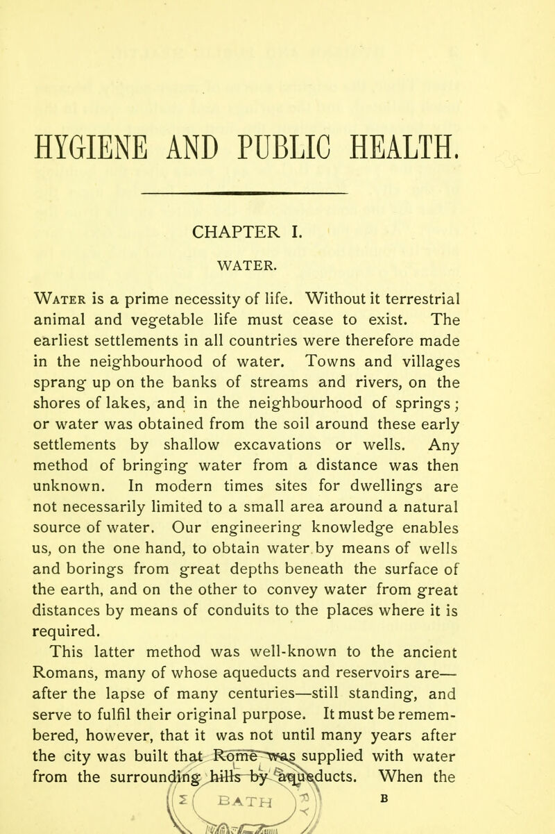 HYGIENE AND PUBLIC HEALTH. CHAPTER I. WATER. Water is a prime necessity of life. Without it terrestrial animal and vegetable life must cease to exist. The earliest settlements in all countries were therefore made in the neighbourhood of water. Towns and villages sprang up on the banks of streams and rivers, on the shores of lakes, and in the neighbourhood of springs; or water was obtained from the soil around these early settlements by shallow excavations or wells. Any method of bringing water from a distance was then unknown. In modern times sites for dwellings are not necessarily limited to a small area around a natural source of water. Our engineering knowledge enables us, on the one hand, to obtain water by means of wells and borings from great depths beneath the surface of the earth, and on the other to convey water from great distances by means of conduits to the places where it is required. This latter method was well-known to the ancient Romans, many of whose aqueducts and reservoirs are— after the lapse of many centuries—still standing, and serve to fulfil their original purpose, It must be remem- bered, however, that it was not until many years after the city was built that Rome~tpas supplied with water from the surrounding^iHkH^^^^ducts. When the