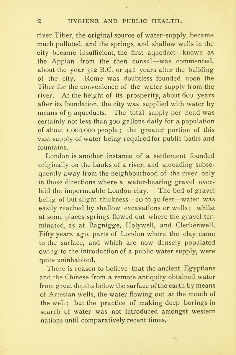 river Tiber, the original source of water-supply, became much polluted, and the springs and shallow wells in the city became insufficient, the first aqueduct—known as the Appian from the then consul—was commenced, about the year 312 B.C. or 441 years after the building of the city. Rome was doubtless founded upon the Tiber for the convenience of the water supply from the river. At the height of its prosperity, about 600 years after its foundation, the city was supplied with water by means of 9 aqueducts. The total supply per head was certainly not less than 300 gallons daily for a population of about 1,000,000 people; the greater portion of this vast supply of water being required for public baths and fountains. London is another instance of a settlement founded originally on the banks of a river, and spreading subse- quently away from the neighbourhood of the river only in those directions where a water-bearing gravel over- laid the impermeable London clay. The bed of gravel being of but slight thickness—10 to 30 feet—water was easily reached by shallow excavations or wells; whilst at some places springs flowed out where the gravel ter- minated, as at Bagnigge, Holywell, and Clerkenwell. Fifty years ago, parts of London where the clay came to the surface, and which are now densely populated owing to the introduction of a public water supply, were quite uninhabited. There is reason to believe that the ancient Egyptians and the Chinese from a remote antiquity obtained water from great depths below the surface of the earth by means of Artesian wells, the water flowing out at the mouth of the well; but the practice of making deep borings in search of water was not introduced amongst western nations until comparatively recent times. •4