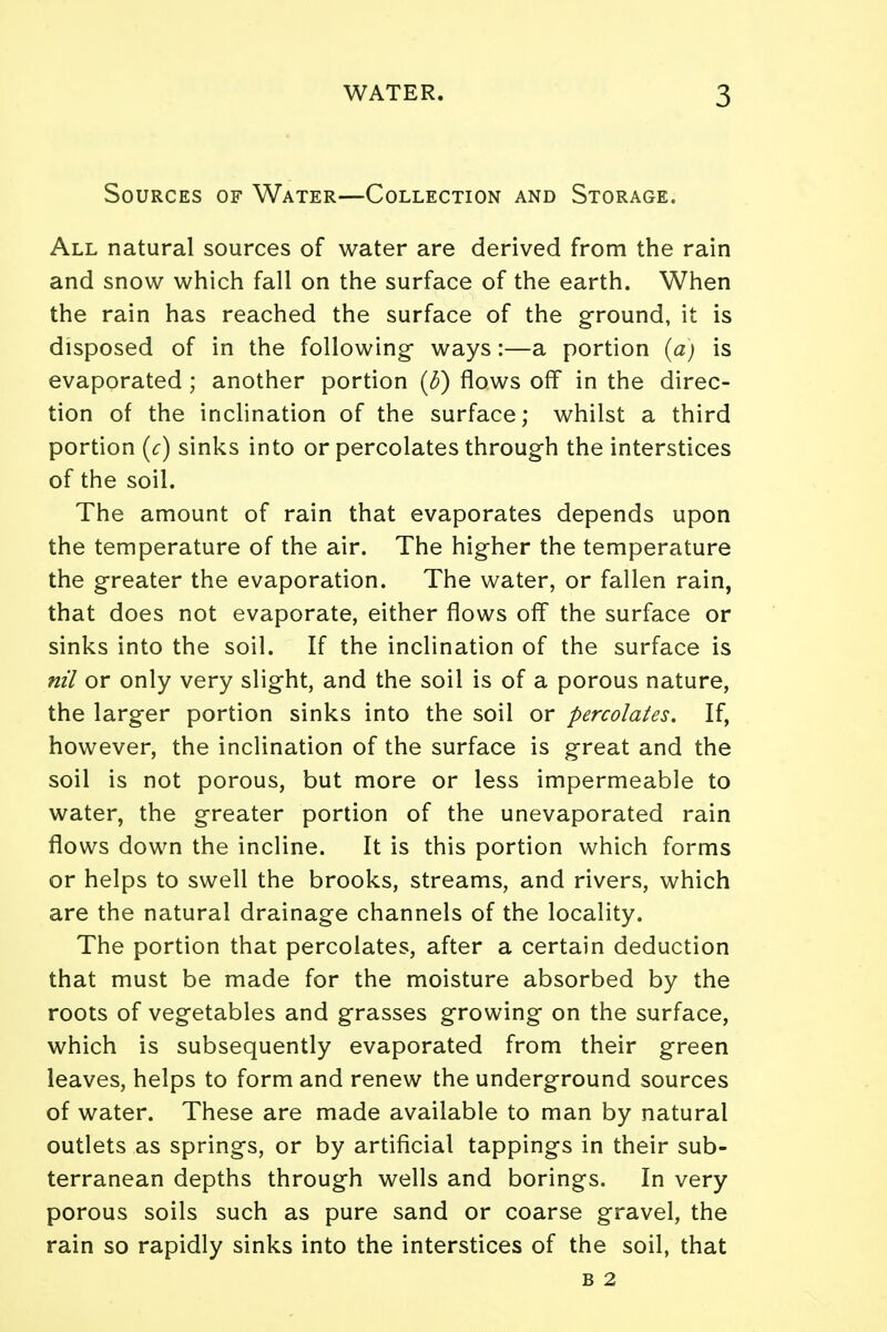 Sources of Water—Collection and Storage. All natural sources of water are derived from the rain and snow which fall on the surface of the earth. When the rain has reached the surface of the ground, it is disposed of in the following- ways:—a portion (a) is evaporated ; another portion (5) flows off in the direc- tion of the inclination of the surface; whilst a third portion (c) sinks into or percolates through the interstices of the soil. The amount of rain that evaporates depends upon the temperature of the air. The higher the temperature the greater the evaporation. The water, or fallen rain, that does not evaporate, either flows off the surface or sinks into the soil. If the inclination of the surface is nil or only very slight, and the soil is of a porous nature, the larger portion sinks into the soil or percolates. If, however, the inclination of the surface is great and the soil is not porous, but more or less impermeable to water, the greater portion of the unevaporated rain flows down the incline. It is this portion which forms or helps to swell the brooks, streams, and rivers, which are the natural drainage channels of the locality. The portion that percolates, after a certain deduction that must be made for the moisture absorbed by the roots of vegetables and grasses growing on the surface, which is subsequently evaporated from their green leaves, helps to form and renew the underground sources of water. These are made available to man by natural outlets as springs, or by artificial tappings in their sub- terranean depths through wells and borings. In very porous soils such as pure sand or coarse gravel, the rain so rapidly sinks into the interstices of the soil, that B 2