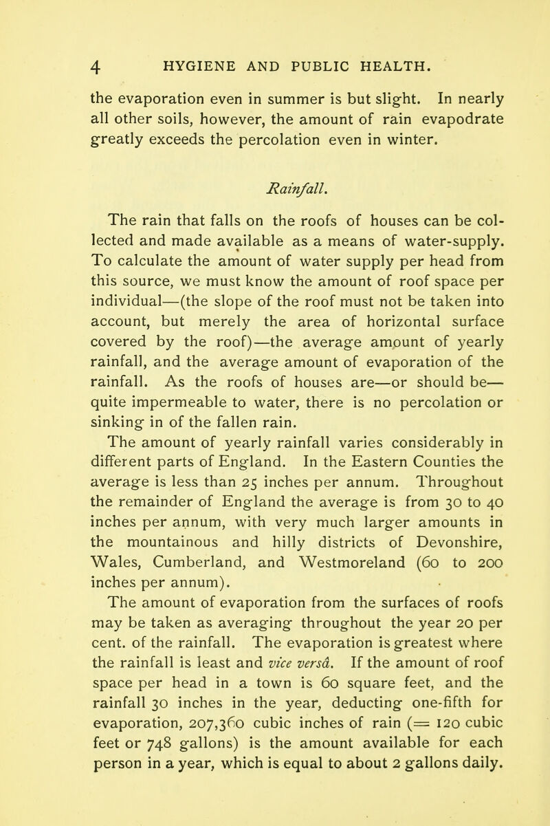 the evaporation even in summer is but slight. In nearly all other soils, however, the amount of rain evapodrate greatly exceeds the percolation even in winter. Rainfall. The rain that falls on the roofs of houses can be col- lected and made available as a means of water-supply. To calculate the amount of water supply per head from this source, we must know the amount of roof space per individual—(the slope of the roof must not be taken into account, but merely the area of horizontal surface covered by the roof)—the average amount of yearly rainfall, and the average amount of evaporation of the rainfall. As the roofs of houses are—or should be— quite impermeable to water, there is no percolation or sinking in of the fallen rain. The amount of yearly rainfall varies considerably in different parts of England. In the Eastern Counties the average is less than 25 inches per annum. Throughout the remainder of England the average is from 30 to 40 inches per annum, with very much larger amounts in the mountainous and hilly districts of Devonshire, Wales, Cumberland, and Westmoreland (60 to 200 inches per annum). The amount of evaporation from the surfaces of roofs may be taken as averaging throughout the year 20 per cent, of the rainfall. The evaporation is greatest where the rainfall is least and vice versa. If the amount of roof space per head in a town is 60 square feet, and the rainfall 30 inches in the year, deducting one-fifth for evaporation, 207,360 cubic inches of rain (= 120 cubic feet or 748 gallons) is the amount available for each person in a year, which is equal to about 2 gallons daily.