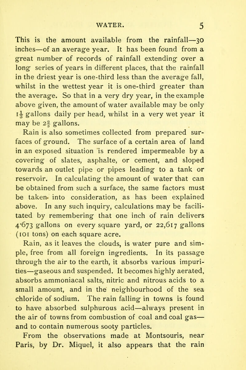 This is the amount available from the rainfall—30 inches—of an average year. It has been found from a great number of records of rainfall extending* over a long- series of years in different places, that the rainfall in the driest year is one-third less than the average fall, whilst in the wettest year it is one-third greater than the average. So that in a very dry year, in the example above given, the amount of water available may be only 1J gallons daily per head, whilst in a very wet year it may be 2§ gallons. Rain is also sometimes collected from prepared sur- faces of ground. The surface of a certain area of land in an exposed situation is rendered impermeable by a covering of slates, asphalte, or cement, and sloped towards an outlet pipe or pipes leading to a tank or reservoir. In calculating the amount of water that can be obtained from such a surface, the same factors must be taken- into consideration, as has been explained above. In any such inquiry, calculations may be facili- tated by remembering that one inch of rain delivers 4-673 gallons on every square yard, or 22,617 gallons (101 tons) on each square acre. Rain, as it leaves the clouds, is water pure and sim- ple, free from all foreign ingredients. In its passage through the air to the earth, it absorbs various impuri- ties—gaseous and suspended. It becomes highly aerated, absorbs ammoniacal salts, nitric and nitrous acids to a small amount, and in the neighbourhood of the sea chloride of sodium. The rain falling in towns is found to have absorbed sulphurous acid—always present in the air of towns from combustion of coal and coal gas— and to contain numerous sooty particles. From the observations made at Montsouris, near Paris, by Dr. Miquel, it also appears that the rain