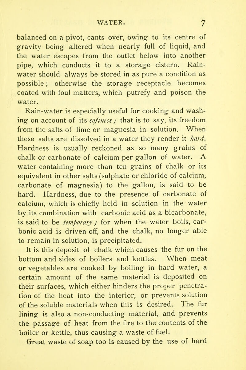 balanced on a pivot, cants over, owing- to its centre of gravity being altered when nearly full of liquid, and the water escapes from the outlet below into another pipe, which conducts it to a storage cistern. Rain- water should always be stored in as pure a condition as possible; otherwise the storage receptacle becomes coated with foul matters, which putrefy and poison the water. Rain-water is especially useful for cooking and wash- ing on account of its softness ; that is to say, its freedom from the salts of lime or magnesia in solution. When these salts are dissolved in a water they render it hard. Hardness is usually reckoned as so many grains of chalk or carbonate of calcium per gallon of water. A water containing more than ten grains of chalk or its equivalent in other salts (sulphate or chloride of calcium, carbonate of magnesia) to the gallon, is said to be hard. Hardness, due to the presence of carbonate of calcium, which is chiefly held in solution in the water by its combination with carbonic acid as a bicarbonate, is said to be temporary; for when the water boils, car- bonic acid is driven off, and the chalk, no longer able to remain in solution, is precipitated. It is this deposit of chalk which causes the fur on the bottom and sides of boilers and kettles. When meat or vegetables are cooked by boiling in hard water, a certain amount of the same material is deposited on their surfaces, which either hinders the proper penetra- tion of the heat into the interior, or prevents solution of the soluble materials when this is desired. The fur lining is also a non-conducting material, and prevents the passage of heat from the fire to the contents of the boiler or kettle, thus causing a waste of fuel. Great waste of soap too is caused by the use of hard