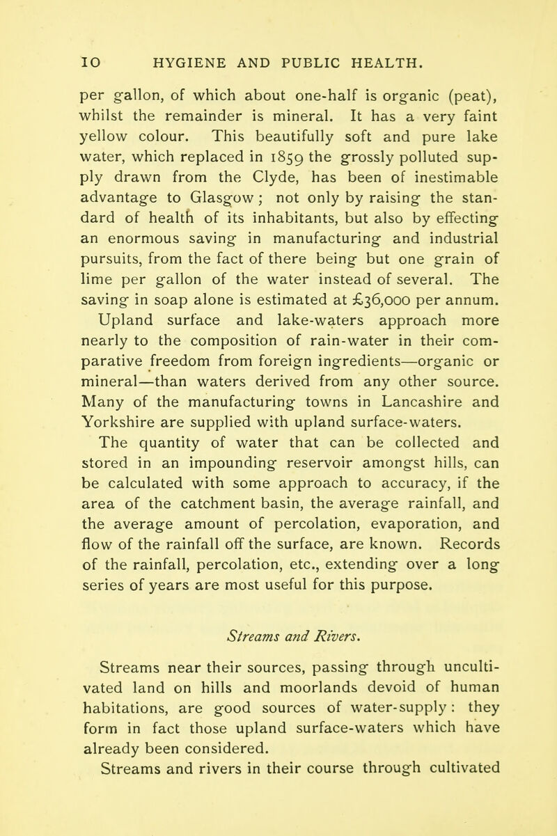 per gallon, of which about one-half is organic (peat), whilst the remainder is mineral. It has a very faint yellow colour. This beautifully soft and pure lake water, which replaced in 1859 the grossly polluted sup- ply drawn from the Clyde, has been of inestimable advantage to Glasgow ; not only by raising the stan- dard of health of its inhabitants, but also by effecting an enormous saving in manufacturing and industrial pursuits, from the fact of there being but one grain of lime per gallon of the water instead of several. The saving in soap alone is estimated at £36,000 per annum. Upland surface and lake-waters approach more nearly to the composition of rain-water in their com- parative freedom from foreign ingredients—organic or mineral—than waters derived from any other source. Many of the manufacturing towns in Lancashire and Yorkshire are supplied with upland surface-waters. The quantity of water that can be collected and stored in an impounding reservoir amongst hills, can be calculated with some approach to accuracy, if the area of the catchment basin, the average rainfall, and the average amount of percolation, evaporation, and flow of the rainfall off the surface, are known. Records of the rainfall, percolation, etc., extending over a long series of years are most useful for this purpose. Streams and Rivers. Streams near their sources, passing through unculti- vated land on hills and moorlands devoid of human habitations, are good sources of water-supply : they form in fact those upland surface-waters which have already been considered. Streams and rivers in their course through cultivated