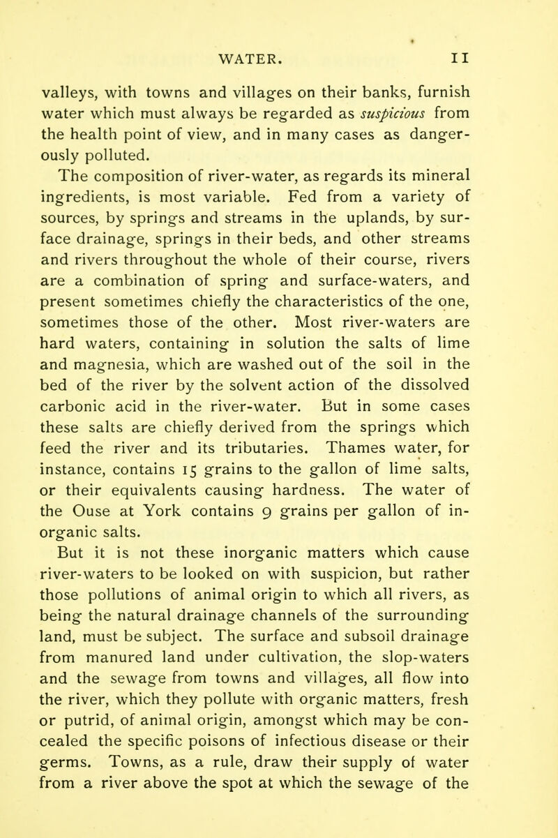 valleys, with towns and villages on their banks, furnish water which must always be regarded as suspicious from the health point of view, and in many cases as danger- ously polluted. The composition of river-water, as regards its mineral ingredients, is most variable. Fed from a variety of sources, by springs and streams in the uplands, by sur- face drainage, springs in their beds, and other streams and rivers throughout the whole of their course, rivers are a combination of spring and surface-waters, and present sometimes chiefly the characteristics of the one, sometimes those of the other. Most river-waters are hard waters, containing in solution the salts of lime and magnesia, which are washed out of the soil in the bed of the river by the solvent action of the dissolved carbonic acid in the river-water. But in some cases these salts are chiefly derived from the springs which feed the river and its tributaries. Thames water, for instance, contains 15 grains to the gallon of lime salts, or their equivalents causing hardness. The water of the Ouse at York contains 9 grains per gallon of in- organic salts. But it is not these inorganic matters which cause river-waters to be looked on with suspicion, but rather those pollutions of animal origin to which all rivers, as being the natural drainage channels of the surrounding land, must be subject. The surface and subsoil drainage from manured land under cultivation, the slop-waters and the sewage from towns and villages, all flow into the river, which they pollute with organic matters, fresh or putrid, of animal origin, amongst which may be con- cealed the specific poisons of infectious disease or their germs. Towns, as a rule, draw their supply ol water from a river above the spot at which the sewage of the