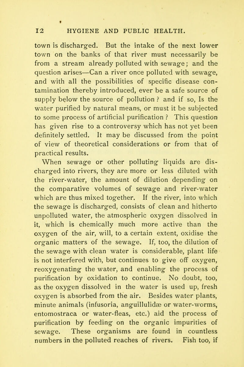 town is discharged. But the intake of the next lower town on the banks of that river must necessarily be from a stream already polluted with sewage; and the question arises—Can a river once polluted with sewage, and with all the possibilities of specific disease con- tamination thereby introduced, ever be a safe source of supply below the source of pollution ? and if so, Is the water purified by natural means, or must it be subjected to some process of artificial purification ? This question has given rise to a controversy which has not yet been definitely settled. It may be discussed from the point of view of theoretical considerations or from that of practical results. When sewage or other polluting liquids are dis- charged into rivers, they are more or less diluted with the river-water, the amount of dilution depending on the comparative volumes of sewage and river-water which are thus mixed together. If the river, into which the sewage is discharged, consists of clean and hitherto unpolluted water, the atmospheric oxygen dissolved in it, which is chemically much more active than the oxygen of the air, will, to a certain extent, oxidise the organic matters of the sewage. If, too, the dilution of the sewage with clean water is considerable, plant life is not interfered with, but continues to give off oxygen, reoxygenating the water, and enabling the process of purification by oxidation to continue. No doubt, too, as the oxygen dissolved in the water is used up, fresh oxygen is absorbed from the air. Besides water plants, minute animals (infusoria, anguillulidse or water-worms, entomostraca or water-fleas, etc.) aid the process of purification by feeding on the organic impurities of sewage. These organisms are found in countless numbers in the polluted reaches of rivers. Fish too, if