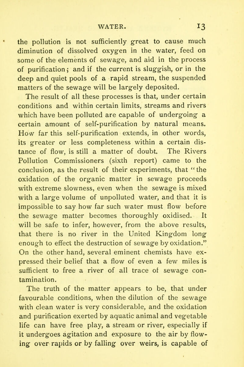 the pollution is not sufficiently great to cause much diminution of dissolved oxygen in the water, feed on some of the elements of sewage, and aid in the process of purification; and if the current is sluggish, or in the deep and quiet pools of a rapid stream, the suspended matters of the sewage will be largely deposited. The result of all these processes is that, under certain conditions and within certain limits, streams and rivers which have been polluted are capable of undergoing a certain amount of self-purification by natural means. How far this self-purification extends, in other words, its greater or less completeness within a certain dis- tance of flow, is still a matter of doubt. The Rivers Pollution Commissioners (sixth report) came to the conclusion, as the result of their experiments, that the oxidation of the organic matter in sewage proceeds with extreme slowness, even when the sewage is mixed with a large volume of unpolluted water, and that it is impossible to say how far such water must flow before the sewage matter becomes thoroughly oxidised. It will be safe to infer, however, from the above results, that there is no river in the United Kingdom long enough to effect the destruction of sewage by oxidation. On the other hand, several eminent chemists have ex- pressed their belief that a flow of even a few miles is sufficient to free a river of all trace of sewage con- tamination. The truth of the matter appears to be, that under favourable conditions, when the dilution of the sewage with clean water is very considerable, and the oxidation and purification exerted by aquatic animal and vegetable life can have free play, a stream or river, especially if it undergoes agitation and exposure to the air by flow- ing over rapids or by falling over weirs, is capable of