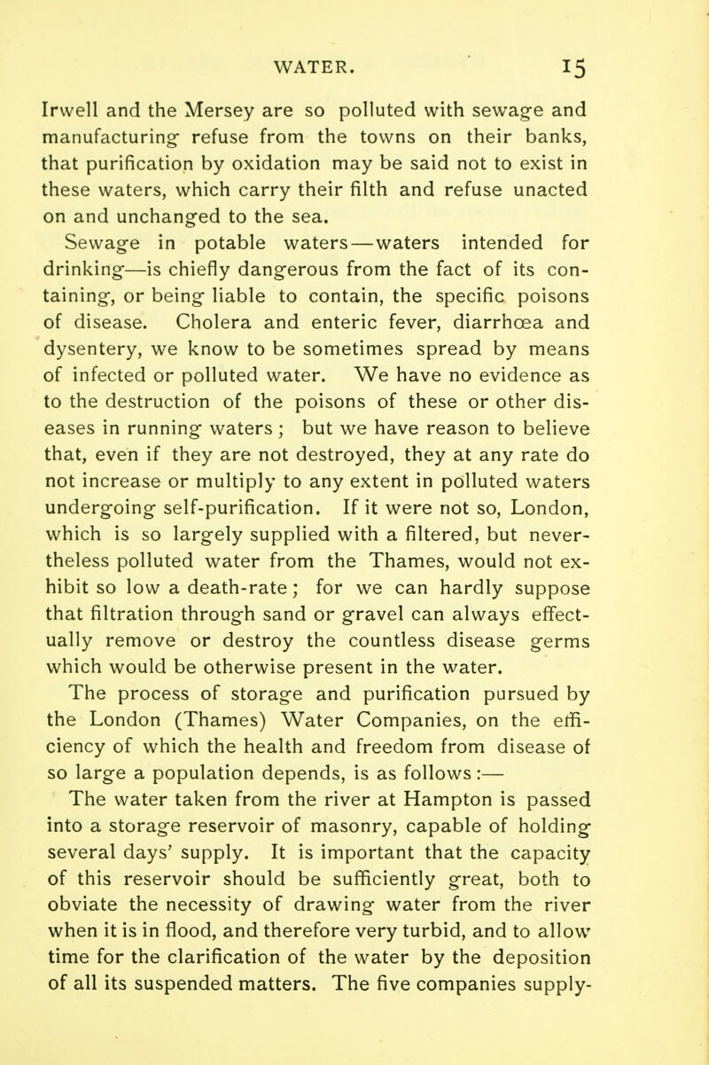 Irwell and the Mersey are so polluted with sewage and manufacturing- refuse from the towns on their banks, that purification by oxidation may be said not to exist in these waters, which carry their filth and refuse unacted on and unchanged to the sea. Sewage in potable waters — waters intended for drinking—is chiefly dangerous from the fact of its con- taining, or being liable to contain, the specific poisons of disease. Cholera and enteric fever, diarrhoea and dysentery, we know to be sometimes spread by means of infected or polluted water. We have no evidence as to the destruction of the poisons of these or other dis- eases in running waters ; but we have reason to believe that, even if they are not destroyed, they at any rate do not increase or multiply to any extent in polluted waters undergoing self-purification. If it were not so, London, which is so largely supplied with a filtered, but never- theless polluted water from the Thames, would not ex- hibit so low a death-rate; for we can hardly suppose that filtration through sand or gravel can always effect- ually remove or destroy the countless disease germs which would be otherwise present in the water. The process of storage and purification pursued by the London (Thames) Water Companies, on the effi- ciency of which the health and freedom from disease of so large a population depends, is as follows:— The water taken from the river at Hampton is passed into a storage reservoir of masonry, capable of holding several days' supply. It is important that the capacity of this reservoir should be sufficiently great, both to obviate the necessity of drawing water from the river when it is in flood, and therefore very turbid, and to allow time for the clarification of the water by the deposition of all its suspended matters. The five companies supply-